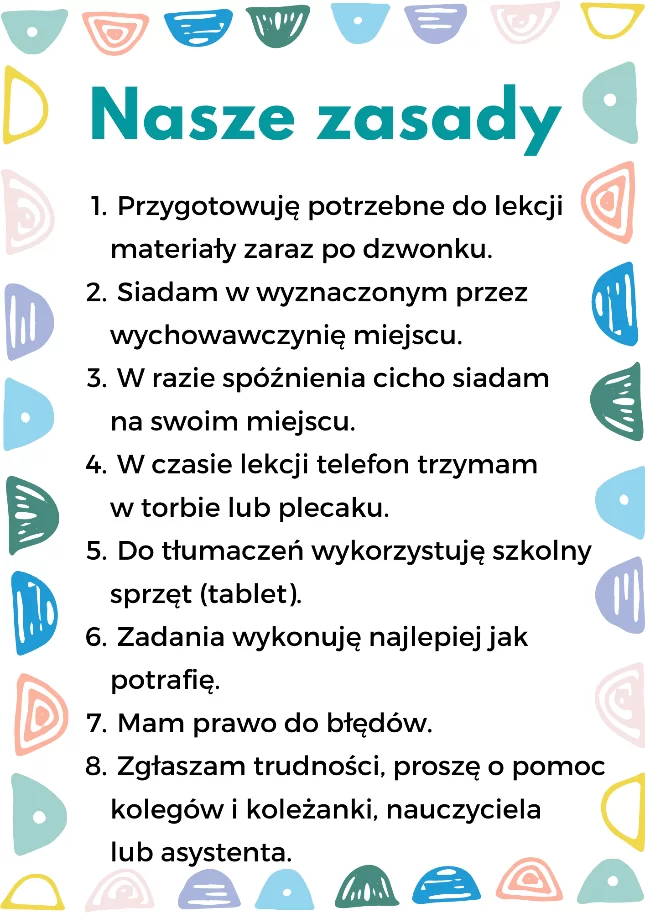 Kontrakt organizacyjny.
Tytuł: Nasze zasady.
Treść kontraktu:
Przygotowuję potrzebne do lekcji materiały zaraz po dzwonku.
Siadam w wyznaczonym przez wychowawczynię miejscu.
W razie spóźnienia cicho siadam na swoim miejscu.
W czasie lekcji telefon trzymam w torbie lub plecaku.
Do tłumaczeń wykorzystuję szkolny sprzęt (tablet).
Zadania wykonuję najlepiej, jak potrafię.
Mam prawo do błędów.
Zgłaszam trudności, proszę o pomoc kolegów i koleżanki, nauczyciela lub asystenta.