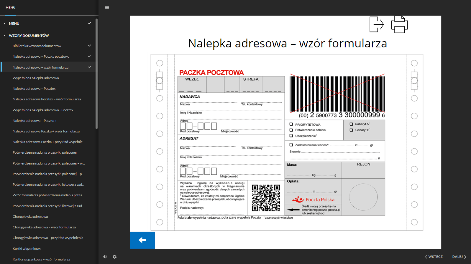 Grafika przedstawia widok na stronę jednego z dokumentów. Po lewej stronie dokumentacji znajduje się interaktywne menu ze strukturą całej dokumentacji. W kolejnych wierszach znajdują się tytuły dokumentów. W górnej części znajduje się nagłówek: “Nalepka adresowa - wzór formularza”.Poniżej znajduje się wzór nalepki adresowej na paczkę pocztową. Nalepka podzielona jest na dwie kolumny. Niektóre pola na nalepce są białe, a niektóre szare. Pola białe wypełnia nadawca, pola szare wypełnia Poczta. W lewej kolumnie u góry znajduje się szare pole, podzielone na pięć części. W pierwszej części jest miejsce na wpisanie węzła, a w trzeciej strefy. Poniżej znajdują się pola do wypisania w wykropkowanych wierszach danych adresowych nadawcy. Pola te to: nazwa, telefon kontaktowy, imię i nazwisko, adres, kod pocztowy i miejscowość. Pod polem nadawcy znajduje się pole adresata, gdzie w wykropkowanych wierszach należy wypisać dane adresowe adresata. Dane te to: nazwa, telefon kontaktowy, imię i nazwisko, adres, kod pocztowy i miejscowość. Poniżej treść zgody i oświadczenia: “Wyrażam zgodę na wykonanie usługi na warunkach określonych w Regulaminie oraz potwierdzam zgodność danych zawartych na nalepce adresowej. Oświadczam, że zostały mi doręczone Ogólne Warunki Ubezpieczenia przesyłek, obowiązujące w dniu wysyłki”. Pod tekstem jest miejsce na podpis nadawcy. Obok treści oświadczenia i zgody znajduje się kod QR (z angielskiego: Quick Response, szybka odpowiedź) w formie kwadratu, z nieregularnym wzorem złożonym z małych, czarnych i białych kwadratów. Obok kodu informacja: “Poczta Polska Sledź swoją przesyłkę na emonitoring.poczta‑polska.pl lub zeskanuj kod”. W górnej części prawej kolumny znajduje się kod kreskowy z numerem. Kod ma formę prostokąta złożonego z czarnych i białych, pionowych linii o różnej grubości. Kod wraz z numerem jest przekreślony dwiema czerwonymi i przecinającymi się liniami. Poniżej znajduje się białe pole z dodatkowymi opcjami do wyboru. Są to: przesyłka priorytetowa, potwierdzenie odbioru oraz ubezpieczenie. Przy każdej opcji znajduje się kwadrat, który należy zaznaczyć w przypadku wyboru danej opcji. Obok jest szare pole z dwoma gabarytami do wyboru, gabarytem A i gabarytem B. Pracownik poczty zaznacza odpowiedni gabaryt, zgodnie z wymiarami przesyłki. Poniżej białe pole z wykropkowanymi wierszami, w którym należy zadeklarować wartość przesyłki liczbowo i słownie w złotówkach. Kolejne pola są szare. Pierwsze z nich służy do wpisania masy przesyłki w kilogramach i gramach. W kolejnym polu pracownik poczty wpisuje rejon. Następnie wpisuje wysokość opłaty w złotówkach i groszach. W ostatnim polu znajduje się okrąg. - To miejsce na pieczątkę z datownikiem.W prawym górnym rogu strony znajdują się przyciski funkcyjne. Pierwszy z lewej jest przycisk prostokąta ze strzałką, który służy do powrotu do menu, a drugi przycisk przedstawia schematyczny rysunek drukarki i służy do wydrukowania strony/dokumentu.