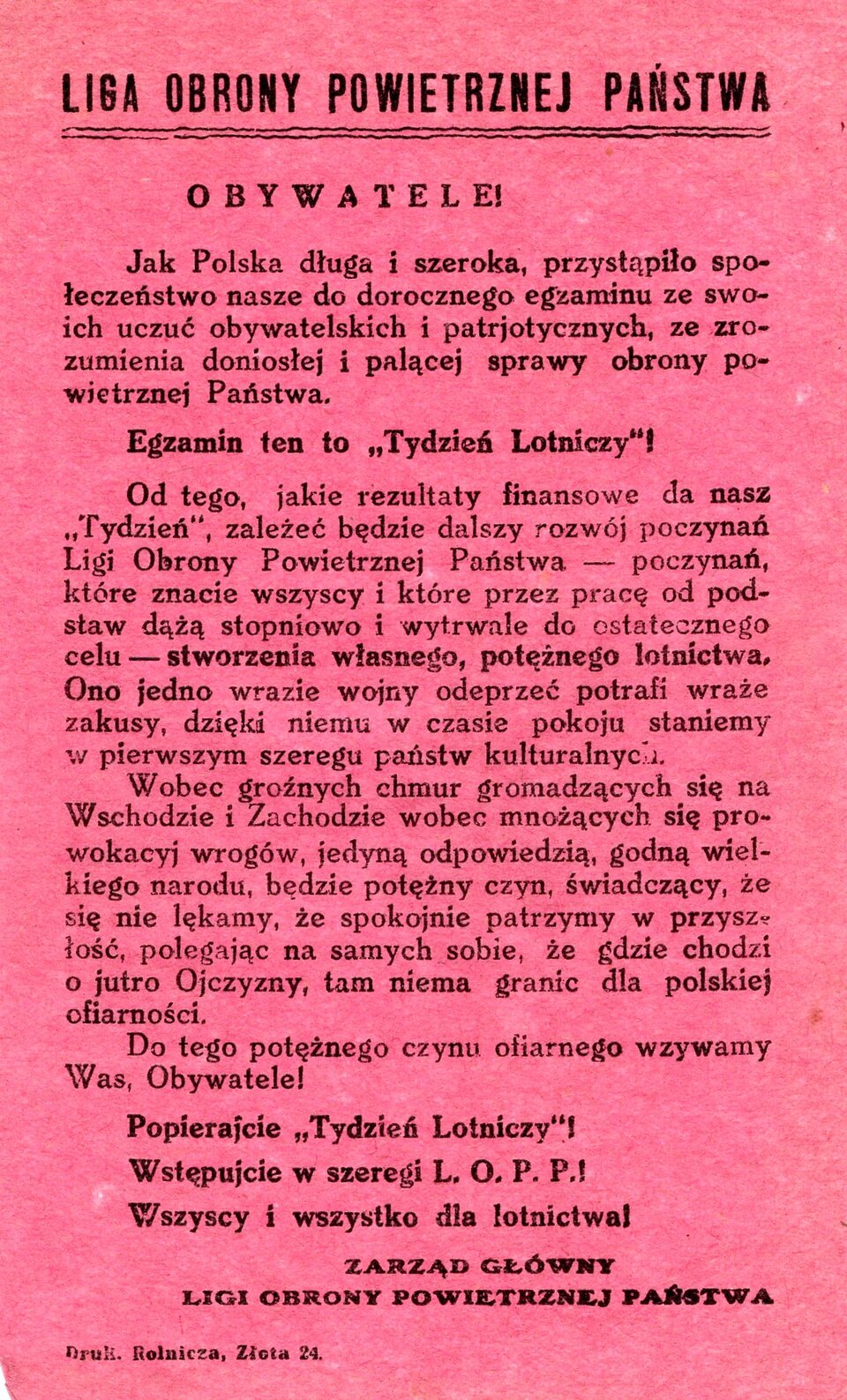 Ilustracja przedstawia ulotkę. Tekst ulotki: Liga Obrony Powietrznej Państwa. Obywatele! Jak Polska długa i szeroka przystąpiło społeczeństwo nasze do dorocznego egzaminu ze swoich uczuć obywatelskich i patriotycznych, ze zrozumienia doniosłej i palącej sprawy obrony powietrznej państwa. Egzamin ten to tydzień lotniczy! Od tego, jakie rezultaty finansowe da nasz tydzień, zależeć będzie dalszy rozwój poczynań Ligi Obrony Powietrznej Państwa —poczynań, które znacie wszyscy i które przez pracę od podstaw dążą stopniowo wytrwale do ostatecznego celu — stworzenia własnego potężnego lotnictwa. Ono jedno w razie wojny odeprzeć potrafi wraże zakusy, dzięki niemu w czasie pokoju staniemy w pierwszym szeregu państw kulturalnych. Wobec groźnych chmur gromadzących się na Wschodzie i Zachodzie, wobec mnożących się prowokacji wrogów, jedyną odpowiedzią godną wielkiego narodu będzie potężny czyn, świadczący, że się nie lękamy, że spokojnie patrzymy w przyszłość, polegając na samych sobie, że gdzie chodzi jutro ojczyzny, tam nie ma granic dla polskiej ofiarności. Do tego potężnego czynu ofiarnego wzywamy was, obywatele. Popierajcie Tydzień Lotniczy! Wstępujcie w szeregi LOPP! Wszyscy i wszystko dla lotnictwa!