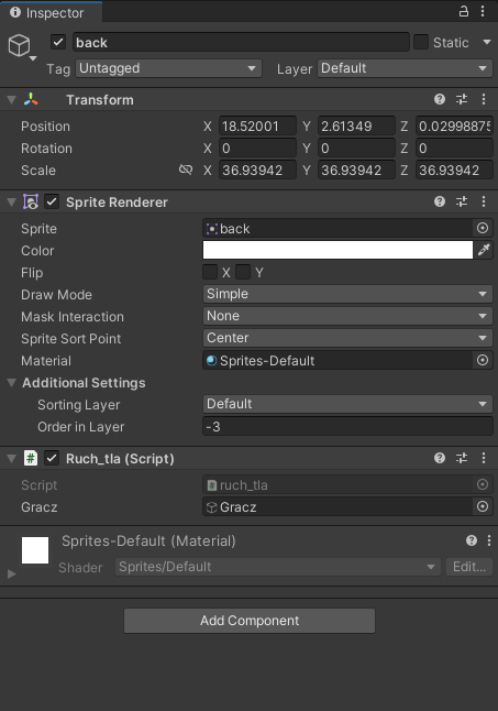  Microsoft Excel  Ilustracja przedstawia lista menu programu  Unity Hub  z wypełnionymi okienkami i opcjami do zaznaczenia; kolejno, poczynając od góry – Zakładka:  Inspector , zaznaczona opcja  back , odznaczona opcja  Static, Tag: Untagged, Layer: Default, Position: X 18.52001, Y 2.61349, Z 0.02998875, Rotation: X 0, Y 0, Z 0, Scale: X 36.93942, Y 36.93942, Z 36.93942. Sprite: back, Color: biały  Flip:  odznaczona opcja X i Y,  Draw Mode: Simple, Mask Interaction: None, Sprite Sort Point: Center, Material:  zaznaczona opcja:   Sprites‑Default, Sorting Layer: Default, Order in Layer: -3, Script:  ruch_tla, Gracz: gracz,  Sprites‑Default (Material), Shader: Sprites/Default . Poniżej znajduje się prostokątny przycisk z napisem:  Add Component . 