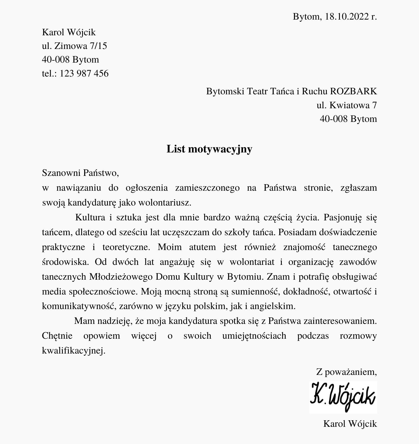 Ilustracja przedstawia przykładowy list motywacyjny. Na samej górze, z prawej strony, pojawia się napis "Bytom, 18.10.2022 r.". Poniżej, z lewej strony, znajduje się napis "Karol Wójcik, ulica Zimowa 7/15, 40‑008 Bytom, telefon: 123987456". Poniżej, z prawej strony, znajduje się napis: "Bytomski Teatr Tańca i Ruchu ROZBARK, ulica Kwiatowa 7, 40‑008 Bytom". Poniżej, w centralnej części, znajduje się pogrubiony napis "List motywacyjny". Poniżej znajduje się tekst: "Szanowni Państwo, Szanowni Państwo, w nawiązaniu do ogłoszenia zamieszczonego na Państwa stronie, zgłaszam zgłaszam swoją kandydaturę jako wolontariusz.         Kultura i sztuka jest dla mnie bardzo ważną częścią życia. Pasjonuję się tańcem, dlatego od sześciu lat uczęszczam do szkoły tańca. Posiadam doświadczenie praktyczne i teoretyczne. Moim atutem jest również znajomość tanecznego środowiska. Od dwóch lat angażuję się w wolontariat i organizację zawodów tanecznych Młodzieżowego Domu Kultury w Bytomiu. Znam i potrafię obsługiwać media społecznościowe. Moją mocną stroną są sumienność, dokładność, otwartość i komunikatywność, zarówno w języku polskim, jak i angielskim.              Mam nadzieję, że moja kandydatura spotka się z Państwa zainteresowaniem. Chętnie opowiem więcej o swoich umiejętnościach podczas rozmowy kwalifikacyjnej.". Poniżej, po prawej stronie, znajduje się napis "Z poważaniem, Karol Wójcik". Pomiędzy zwrotem grzecznościowym a imieniem i nazwiskiem znajduje się odręczny podpis "K. Wójcik".