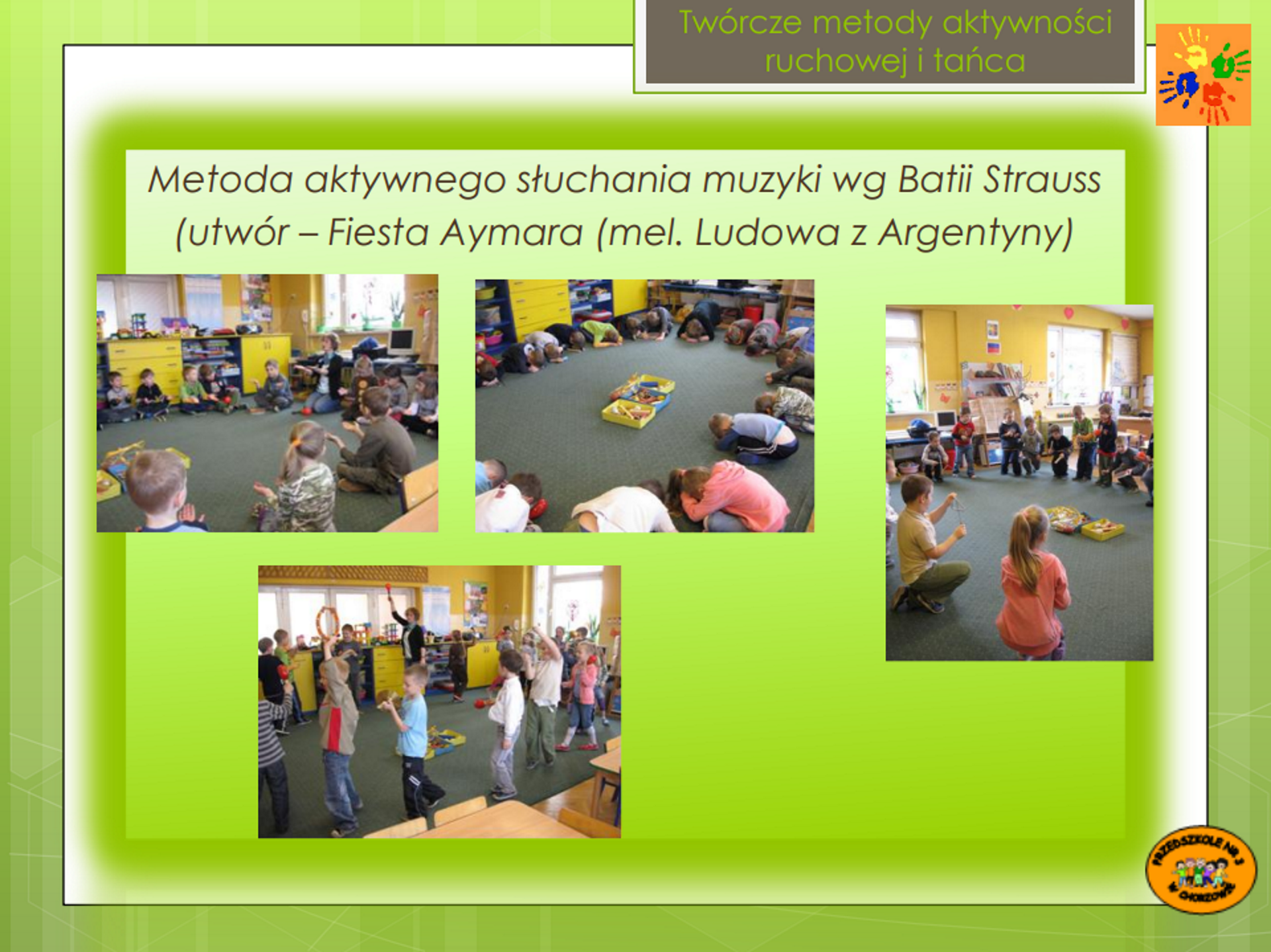 Ilustracja przedstawia cztery zdjęcia otoczone zieloną ramką i podpisane u góry: "Twórcze metody aktywności ruchowej i tańca. Metoda aktywnego słuchania muzyki według Batii Strauss (utwór - "Fiesta Aymara" (melodia ludowa z Argentyny)". Na zdjęciach przedstawiono dzieci w przedszkolu. Na pierwszym zdjęciu po lewej, dzieci siedzą w okręgu i mają ręce zwrócone dłońmi do góry. Na następnym zdjęciu dzieci siedzą w okręgu, są skulone, z dłońmi na podłodze. Na środku okręgu znajdują się kolorowe zabawki. Na następnym zdjęciu niektóre dzieci stoją, a niektóre kucają z rękoma wyciągniętymi do przodu, a na ostatnim - chodzą w kółko z instrumentami.