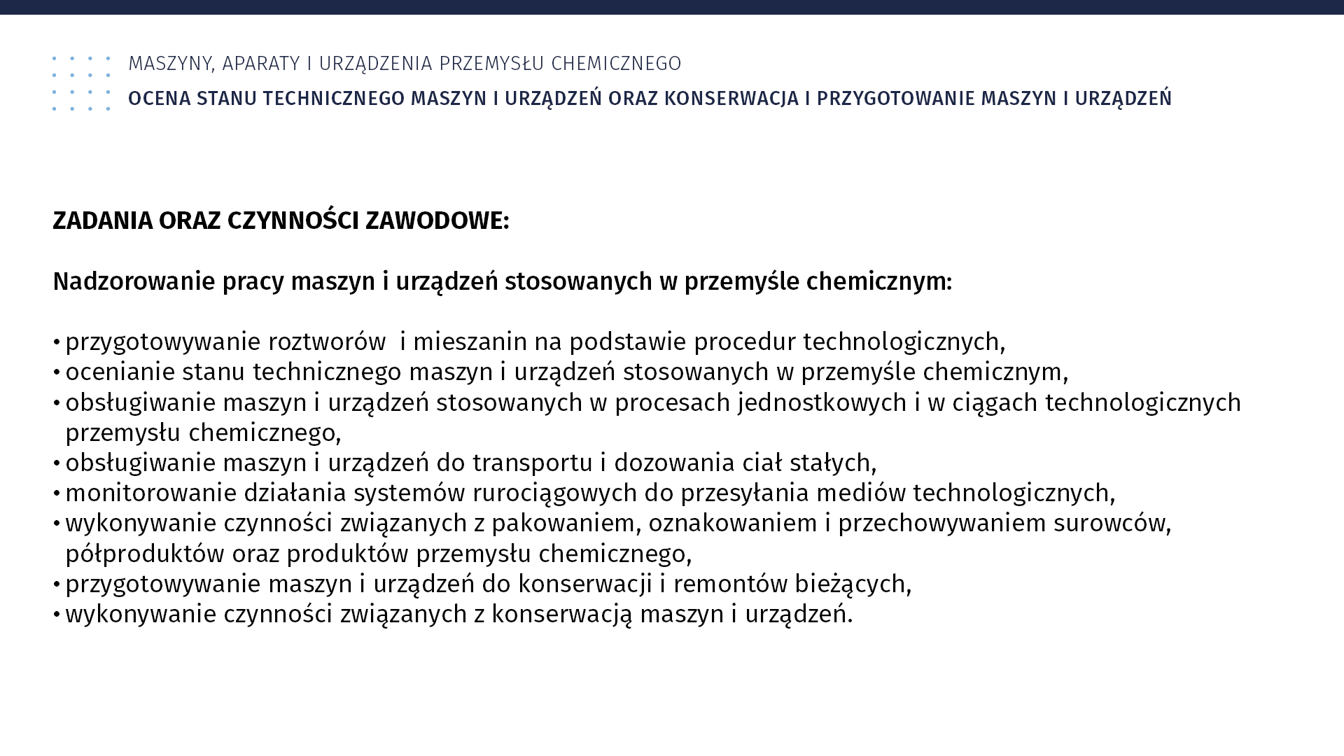 Plansza: Maszyny, aparaty i urządzenia przemysłu chemicznym. Ocena stanu technicznego maszyn i urządzeń oraz konserwacja i przygotowanie maszyn i urządzeń. Zadania oraz czynności zawodowe: Nadzorowanie pracy maszyn i urządzeń stosowanych w przemyśle chemicznym: przygotowywanie roztworów i mieszanin na podstawie procedur technologicznych; ocenianie stanu technicznego maszyn i urządzeń stosowanych w przemyśle chemicznym; obsługiwanie maszyn i urządzeń stosowanych w procesach jednostkowych i w ciągach technologicznych przemysłu chemicznego; obsługiwanie maszyn i urządzeń do transportu i dozowania ciał stałych, monitorowanie działania systemów rurociągowych do przesyłania mediów technologicznych, wykonywanie czynności związanych z pakowaniem, oznakowaniem i przechowywaniem surowców, półproduktów oraz produktów przemysłu chemicznego; przygotowywanie maszyn i urządzeń do konserwacji i remontów bieżących; wykonywanie czynności związanych z konserwacją maszyn i urządzeń.