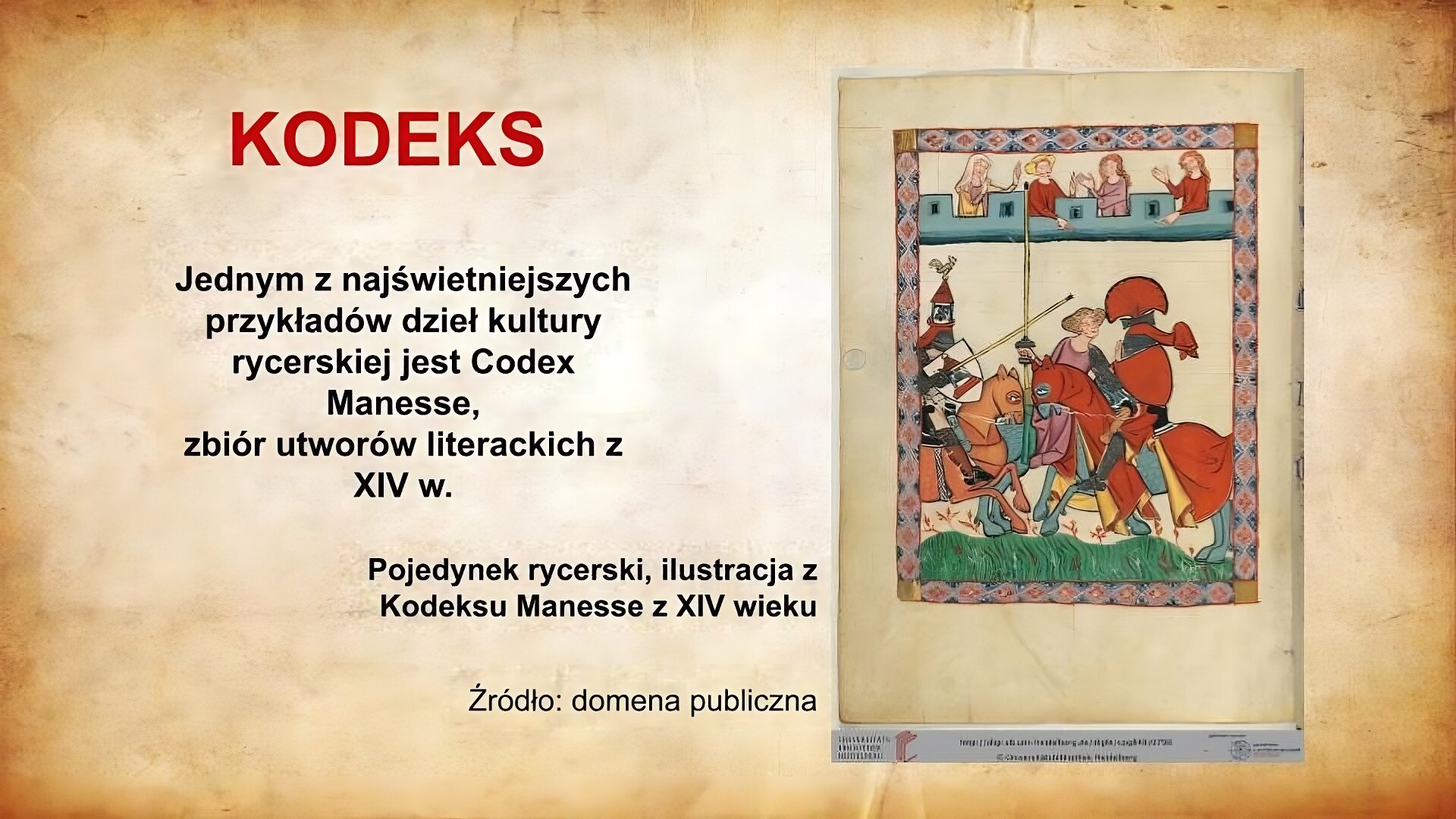 Po lewej stronie slajdu znajduje się czerwony napis: Kodeks. Poniżej czarny tekst: Jednym z najświetniejszych przykładów dzieł kultury rycerskiej jest Codex Manesse, zbiór utworów literackich z XIV w. Pojedynek rycerski, ilustracja z Kodeksu Manesse z XIV wieku. Źródło: domena publiczna. Po prawej stronie umieszczona została stronica z tzw. Kodeksu Manesse. Przedstawia ona pojedynek rycerski. Na pierwszym planie znajdują się dwaj rycerze, którzy siedzą na koniach. Konie pędzą ku sobie. Rycerze ubrani są w zbroje, na których mają różnobarwne tuniki. Sposób dekoracji wskazuje na uroczysty charakter spotkania. Trzecią postacią na ilustracji jest herold również siedzący na koniu. Na widowni przedstawione zostały cztery damy, które oklaskują uczestników turnieju.