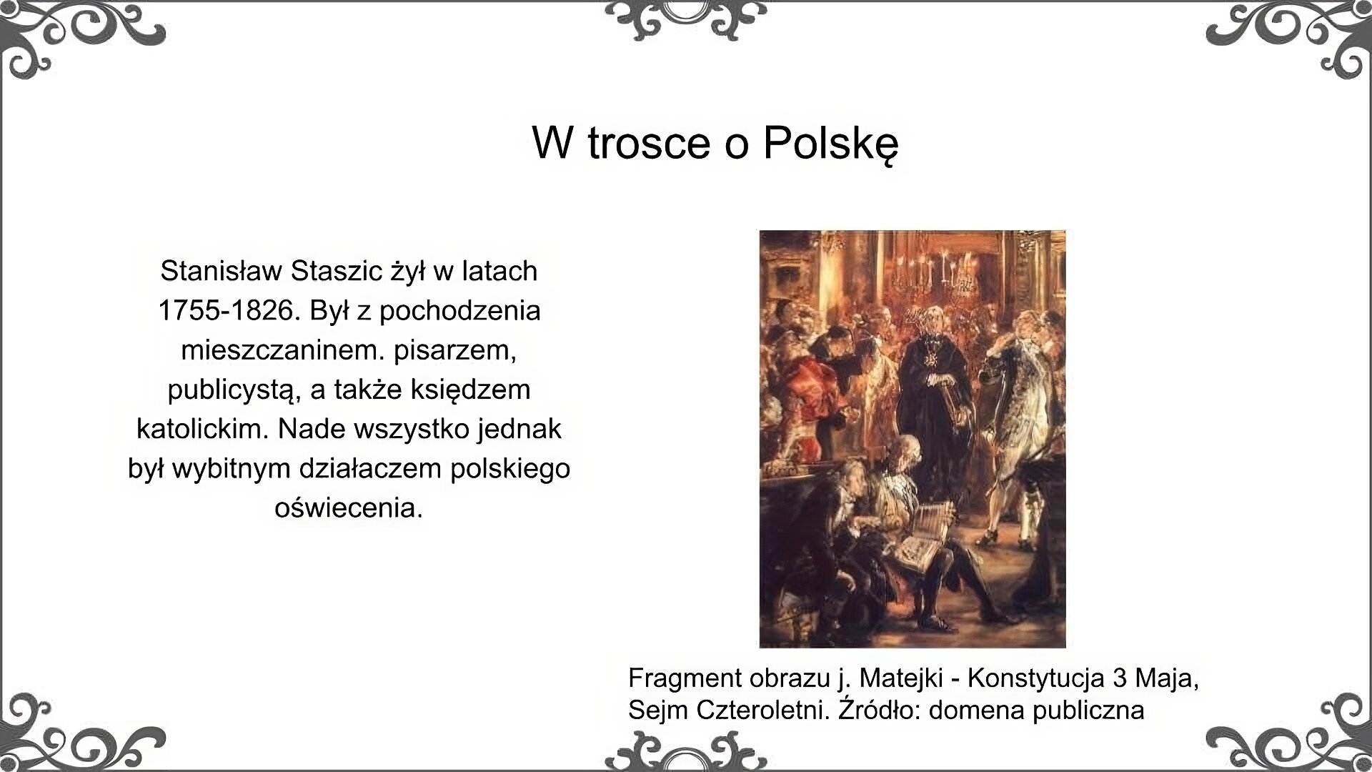 Slajd nosi tytuł: W trosce o Polskę. Poniżej znajduje się ilustracja, która przedstawia fragment obrazu Jana Matejki, Konstytucja 3 Maja. Przedstawia ona grupę osób ubranych w stroje charakterystyczne dla końca XVIII wieku. Znajdują się w pomieszczeniu ze zdobionymi ścianami i długim żyrandolem. Na ścianie wiszą liczne obrazy. Na pierwszym planie zostali przedstawieni Stanisław Staszic i kanclerz Andrzej Zamoyski. Siedzą oni na wyściełanych stołkach i przeglądają grubą księgę. Za nimi znajduje się grupa osób, wśród których wyróżnia się ksiądz Hugo Kołłątaj. Siedzi na ławce z księgą. Na głowie ma perukę. Ilustrację podpisano: Fragment obrazu J. Matejki, Konstytucja 3 Maja, Sejm Czteroletni. Po lewej stronie ilustracji znajduje się napis: Stanisław Staszic żył w latach 1755‑1826. Był z pochodzenia mieszczaninem. pisarzem, publicystą, a także księdzem katolickim. Nade wszystko jednak był wybitnym działaczem polskiego oświecenia.