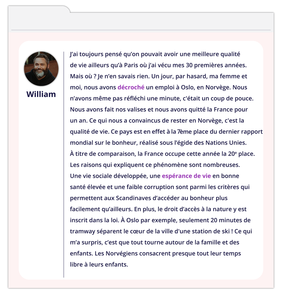 Grafika zawiera wpis na forum. Z lewej strony okienko ze zdjęciem mężczyzny podpisanym William. Tekst wpisu: J'ai toujours pensé qu'on pouvait avoir une meilleure qualité de vie ailleurs qu'à Paris où j'ai vécu mes 30 premières années. Mais où ? Je n'en savais rien. Un jour, par hasard, ma femme et moi, nous avons décroché un emploi à Oslo, en Norvège. Nous n'avons même pas réfléchi une minute, c'était un coup de pouce. Nous avons fait nos valises et nous avons quitté la France pour un an. Ce qui nous a convaincus de rester en Norvège, c'est la qualité de vie. Ce pays est en effet à la 7ème place du dernier rapport mondial sur le bonheur, réalisé sous l'égide des Nations Unies. À titre de comparaison, la France occupe cette année la 20° place. Les raisons qui expliquent ce phénomène sont nombreuses. Une vie sociale développée, une espérance de vie en bonne santé élevée et une faible corruption sont parmi les critères qui permettent aux Scandinaves d'accéder au bonheur plus facilement qu'ailleurs. En plus, le droit d'accès à la nature y est inscrit dans la loi. À Oslo par exemple, seulement 20 minutes de tramway séparent le cœur de la ville d'une station de ski ! Ce qui m'a surpris, c'est que tout tourne autour de la famille et des enfants. Les Norvégiens consacrent presque tout leur temps libre à leurs enfants.