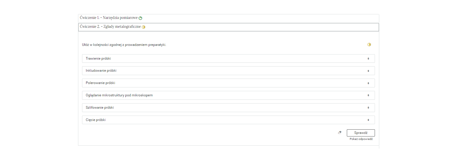 Na zdjęciu pokazano przykładowy wygląd rozwiniętego ćwiczenia. Na górze ćwiczenia znajduje się obszar z numerem ćwiczenia, jego tytułem oraz oznaczeniem poziomu trudności. Przykładowo: ćwiczenie dwa. Zgłady metalograficzne, żółty sześciokąt foremny, który symbolizuje średni poziom trudności.Niżej znajduje się polecenie: Przykładowo: Ułóż w kolejności zgodnej z prowadzeniem preparatyki.Pod poleceniem widocznych jest sześć odpowiedzi w formie znajdujących się pod sobą prostokątów. Odpowiedź pierwsza: tworzenie próbki. Odpowiedź druga: inkludowanie próbki. Odpowiedź trzecia: polerowanie próbki. Odpowiedź czwarta: oglądanie mikrostruktury pod mikroskopem. Odpowiedź piąta: szlifowanie próbki. Odpowiedź szósta: cięcie próbki. Za odpowiedziami widoczne są strzałki których groty skierowane są w górę i w dół.Pod odpowiedziami w prawym dolnym rogu widoczny jest przycisk z napisem: sprawdź.
