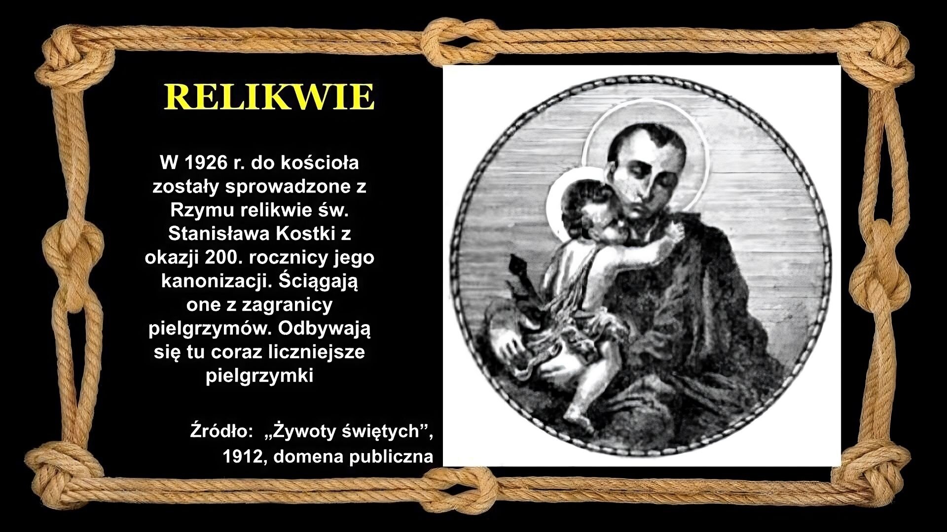 Slajd zawiera napis tytułowy, umieszczony po lewej: Relikwie. Poniżej napis: W 1926 r. do kościoła zostały sprowadzone z Rzymu relikwie św. Stanisława Kostki z okazji 200. rocznicy jego kanonizacji. Ściągają one z zagranicy pielgrzymów. Odbywają się tu coraz liczniejsze pielgrzymki. Po prawej stronie znajduje się ilustracja, przedstawiająca młodego mężczyznę ubranego w ciemne szaty. Mężczyzna trzyma przytulone do piersi dziecko. Zarówno mężczyzna jak i dziecko mają wokół głowy aureolę. Tło slajdu jest czarne, a ramkę slajdu tworzy sznur, przeplatany kilkoma supłami. Źródło ilustracji: żywoty świętych, domena publiczna.