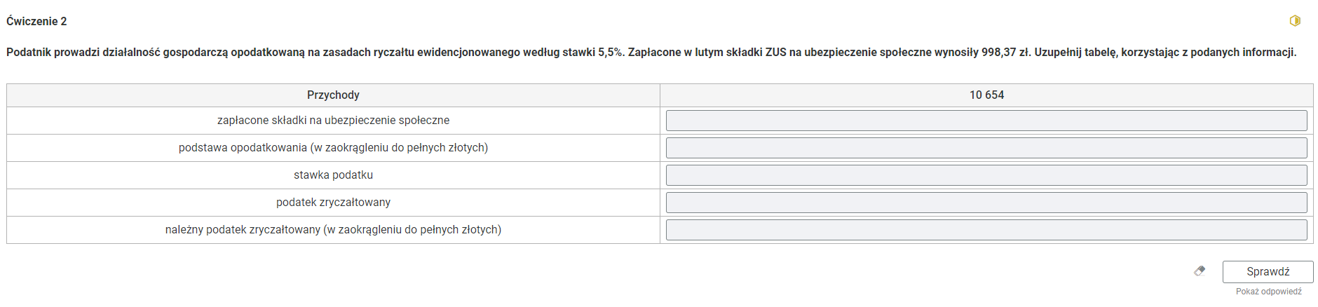 Grafika przedstawia przykładowe ćwiczenie polegające na uzupełnianiu tabeli. W górnej części polecenie: “Ćwiczenie drugie. Podatnik prowadzi działalność gospodarczą opodatkowaną na zasadach ryczałtu ewidencjonowanego według stawki 5,5%. Zapłacone w lutym składki ZUS na ubezpieczenie społeczne wynosiły 998,37 zł. Uzupełnij tabelę, korzystając z podanych informacji”. W prawym, górnym rogu znajduje się żółta ikona obrazująca poziom trudności zadania. Poniżej jest tabela złożona z nagłówka, dwóch kolumn i pięciu wierszy. Nagłówek pierwszej kolumny to “Przychody”. Nagłówek drugiej kolumny to 10 654. W pierwszej kolumnie w pierwszym wierszu: “Przychody zapłacone składki na ubezpieczenie społeczne”, w drugim wierszu: “podstawa opodatkowania (w zaokrągleniu do pełnych złotych)”, w trzecim wierszu: “stawka podatku”, w czwartym wierszu: “podatek zryczałtowany”, w piątym wierszu: “należny podatek zryczałtowany (w zaokrągleniu do pełnych złotych)”. W drugiej kolumnie znajdują się szare, prostokątne pola do wypełnienia. Pod tabelą w prawym dolnym rogu znajduje się ramka z tekstem "Sprawdź". Po lewej stronie obok ramki jest szaro‑biała gumka do mazania. Poniżej tekst: "Pokaż odpowiedź". 