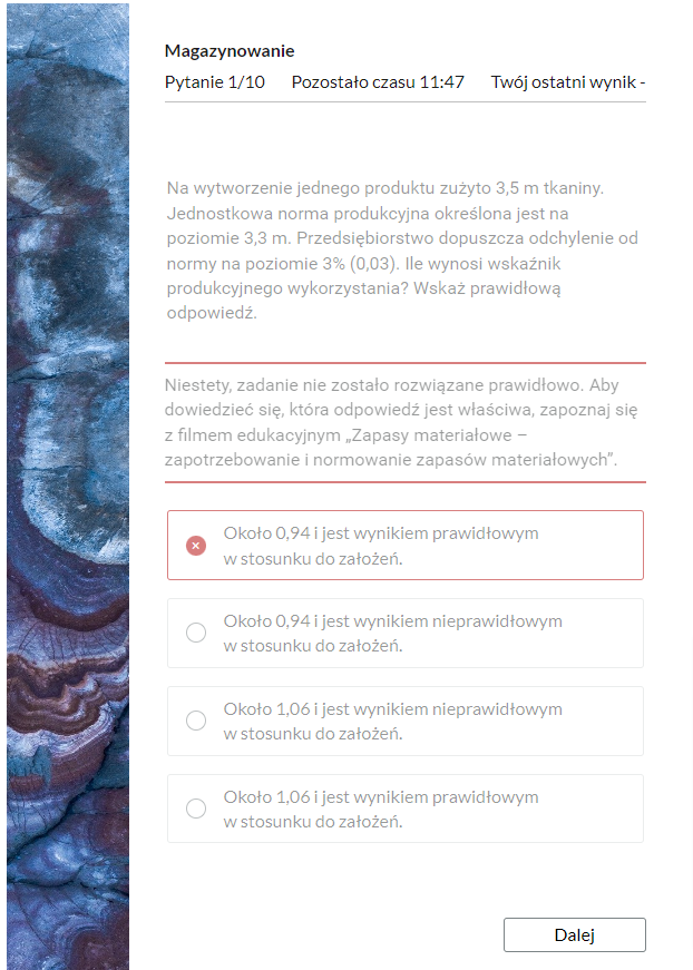 Grafika przedstawia widok na błędnie rozwiązane zadanie z testu samosprawdzającego wraz z informacją zwrotną. Po lewej stronie prostokątna grafika ozdobna. W górnej części znajduje się pasek nawigacyjny testu z informacjami: “Pytanie: pierwsze z dziesięciu; pozostało czasu: jedenaście minut i czterdzieści siedem sekund; twój ostatni wynik - brak informacji”. Poniżej jest polecenie: “Na wytworzenie jednego produktu zużyto 3,5 m tkaniny. Jednostkowa norma produkcyjna określona jest na poziomie 3,3m. Przedsiębiorstwo dopuszcza odchylenie od normy na poziomie 3% (0,03). Ile wynosi wskaźnik produkcyjnego wykorzystania? Wskaż prawidłową odpowiedź”. Pod poleceniem wyświetla się treść informacji zwrotnej: “ Niestety, zadanie nie zostało rozwiązane prawidłowo. Aby dowiedzieć się, która odpowiedź jest właściwa, zapoznaj się z filmem edukacyjnym "Zapasy materiałowe - zapotrzebowanie i normowanie zapasów materiałowych". Poniżej w ramkach zaznaczona odpowiedź oraz trzy pozostałe odpowiedzi. W dolnej części po prawej stronie przycisk “Dalej”, który służy do przejścia do kolejnego zadania. 