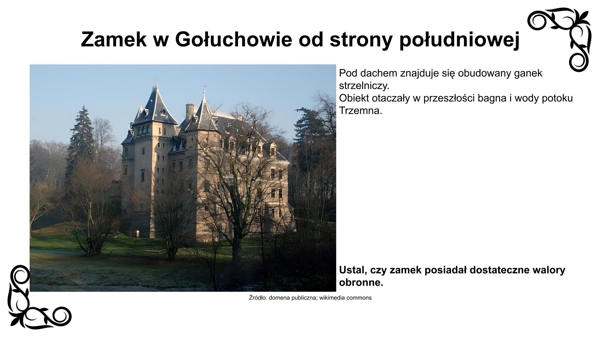 Slajd przedstawia zdjęcie z prezentującym ustawienie budowli od strony południowej z widokiem na najstarszą część zamku z XVI wieku. Widoczne są trzy wieże, z których środkowa posiada obudowany ganek strzelniczy pod dachem. Trzykondygnacyjny korpus zamku otwarty jest na skrzydła, z których wschodnie przylega do fosy z kamiennym mostem. Zamek wieńczą czterospadowe dachy z wydatnymi lukarnami, a wieże stożkowe pokryto łupkiem. Nad zdjęciem nagłówek: „Zamek w Gołuchowie od strony południowej”. Pod zdjęciem podpis: „Źródło: domena publiczna, wikimedia commons”. Zdjęciu towarzyszy napis: Pod dachem znajduje się obudowany ganek strzelniczy. Obiekt otaczały w przeszłości bagna i wody potoku Trzemna. Ustal, czy zamek posiadał dostateczne walory obronne.