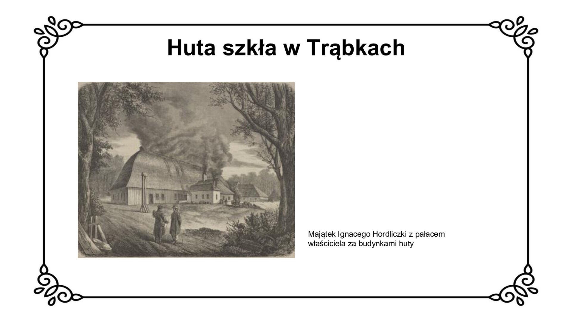 Biały slajd. U góry nagłówek: „Huta szkła w Trąbkach”. Poniżej, z lewej strony slajdu, czarno‑biała ilustracja przedstawiająca dwóch rozmawiających mężczyzn. Za nimi widoczny gmach huty składający się z dwóch murowanych, parterowych budynków nakrytych czterospadowym dachem. Składa się z mniejszego, znajdującego się z przodu, i większego gmachu, stojącego z tyłu. Po prawej stronie, w tyle obiektów przemysłowych, fragment pałacu. Jest to parterowy budynek nakryty czterospadowym dachem. Obiekty otacza bujna roślinność. Obok ilustracji, z prawej strony slajdu, tekst: „Majątek Ignacego Hordliczki z pałacem właściciela za budynkami huty”.