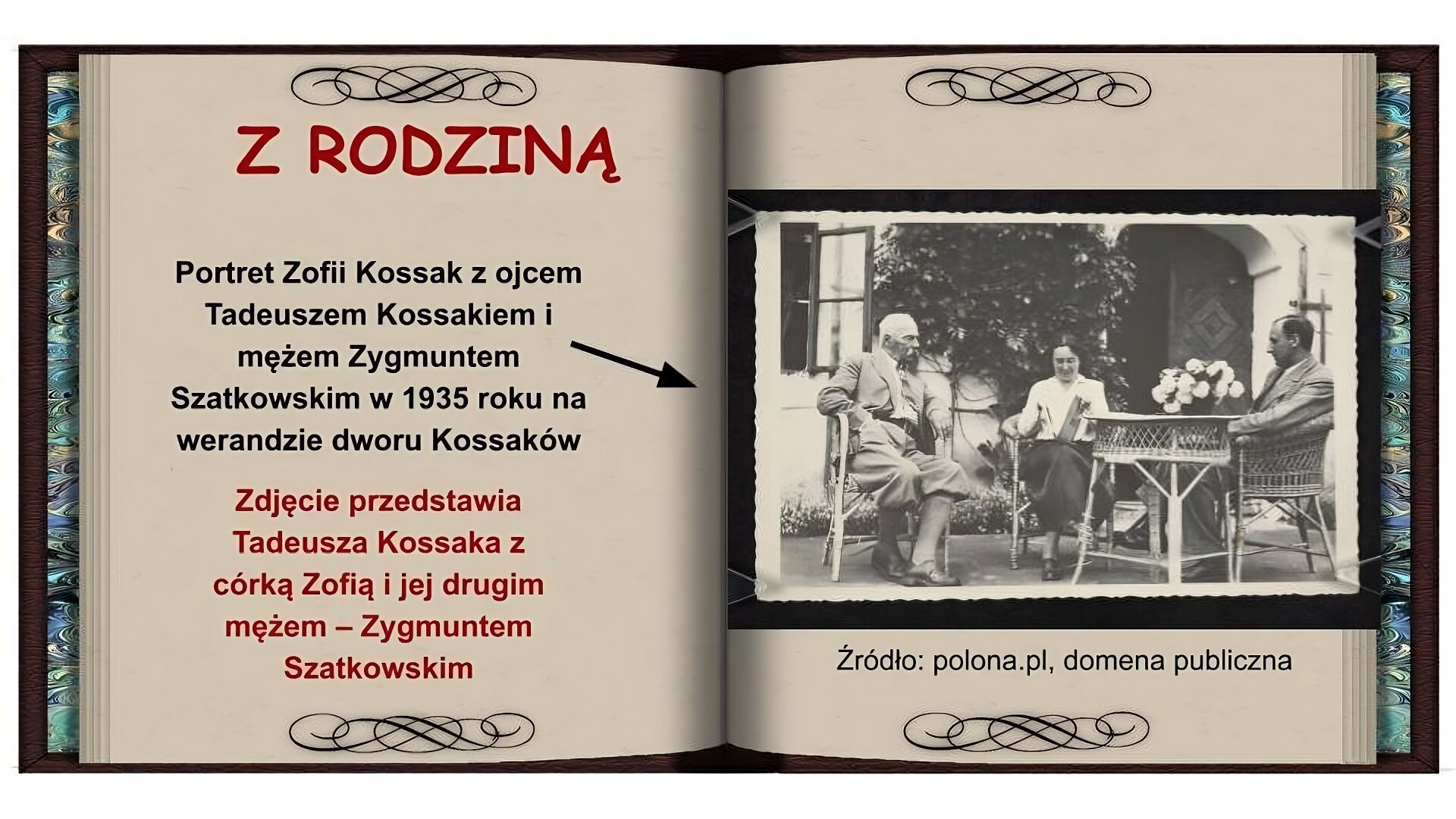 Tło w formie otwartej książki. Na lewej stronie na górze czerwony napis: Z rodziną. Niżej czarny napis: Portret Zofii Kossak z ojcem Tadeuszem Kossakiem i mężem Zygmuntem Szatkowskim w 1935 roku na werandzie dworku Kossaków. Strzałka od napisu wskazująca zdjęcie na prawej stronie. Niżej czerwony napis: Zdjęcie przedstawia Tadeusza Kossaka z córką Zofią i jej drugim mężem - Zygmuntem Szatkowskim. Na prawej stronie czarnobiałe zdjęcie przedstawia troje ludzi siedzących na wiklinowych fotelach, przy wiklinowym stoliku przed domem. Po lewej stronie, starszy mężczyzna z siwym wąsem i siwymi wąsami. Ubrany w jasny garnitur, białą koszulę, na szyi ma chustkę w paski, spodnie ma podwinięte pod kolana, długie skarpety, czarne oksfordki. Po środku siedzi kobieta w średnim wieku, o ciemnych włosach, ubrana w białą koszulę, ciemną, długą spódnicę i oksfordki. Na kolanach trzyma książkę. Po prawej stronie, bokiem do kadru siedzi mężczyzna w średnim wieku. Ma ciemne, zaczesane na bok włosy, jasny garnitur z białą koszulą i ciemne buty. Na stoliku stoją białe kwiaty. W tle dom, widać drewniane drzwi z otwartym jednym skrzydłem, otwarte okno i rosnący na ścianie budynku bluszcz.