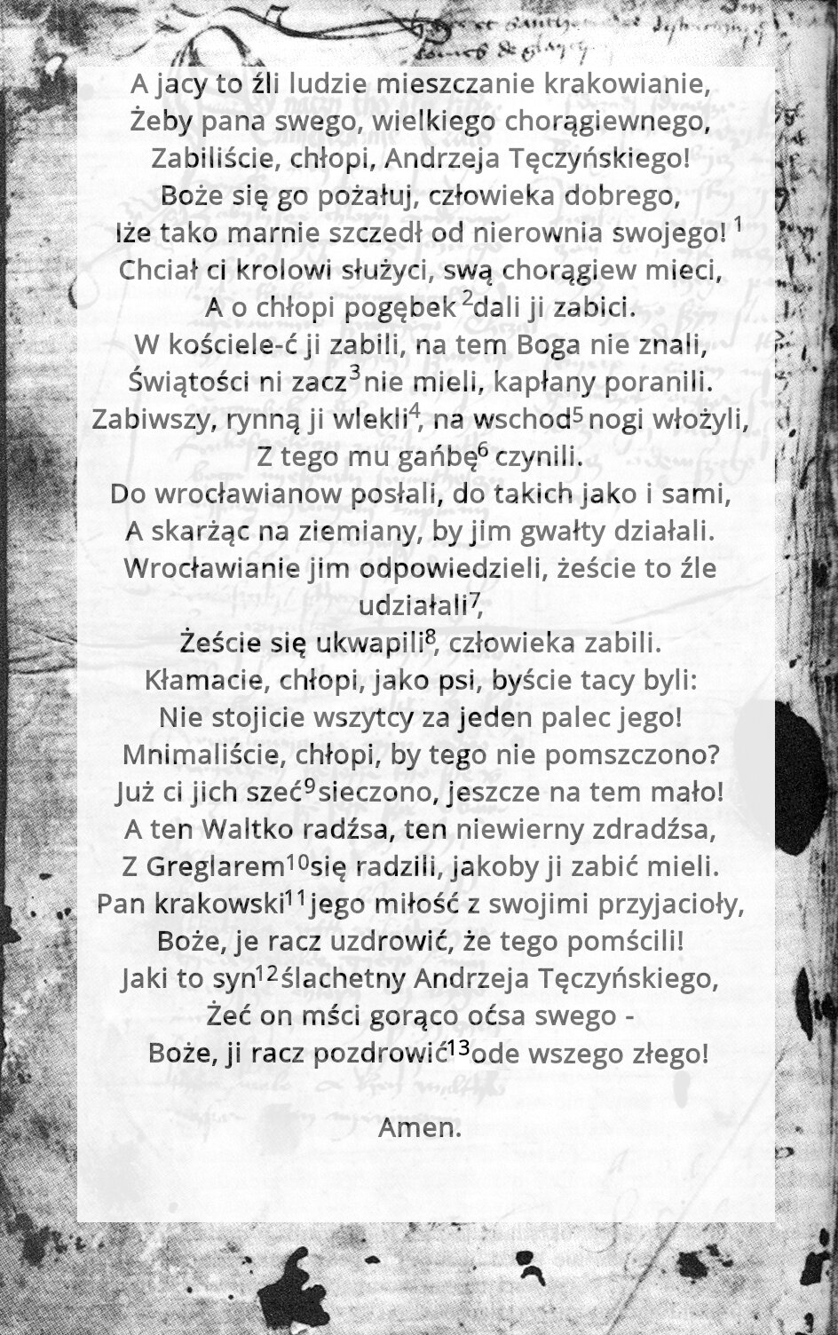 Ilustracja przedstawia tekst: A jacy to źli ludzie mieszczanie krakowianie, Żeby pana swego, wielkiego chorągiewnego, Zabiliście, chłopi, Andrzeja Tęczyńskiego! Boże się go pożałuj, człowieka dobrego, lże tako marnie szczedł od nierownia swojego! Chciał ci krolowi służyci, swą chorągiew mieci, A o chłopi pogębek dali ji zabici. W kościele‑ć ji zabili, na tem Boga nie znali, Świątości ni zacznie mieli, kapłany poranili. Zabiwszy, rynną ji wlekli, na wschód nogi włożyli, Z tego mu gańbę czynili. Do wrocławianow posłali, do takich jako i sami, A skarżąc na ziemiany, by jim gwałty działali. Wrocławianie jim odpowiedzieli, żeście to źle udziałali, Żeście się ukwapili, człowieka zabili. Kłamacie, chłopi, jako psi, byście tacy byli: Nie stojicie wszytcy za jeden palec jego! Mnimaliście, chłopi, by tego nie pomszczono? Już ci jich szeć sieczono, jeszcze na tem mało! Aten Waltko radźsa, ten niewierny zdradźsa, Z Greglarem się radzili, jakoby ji zabić mieli. Pan krakowski jego miłość z swojimi przyjacioły, Boże, je racz uzdrowić, że tego pomscili! Jaki to syn ślachetny Andrzeja Tęczyńskiego, Żeć on mści gorąco oćsa swego - Boże, ji racz pozdrowić ode wszego złego! Amen. 