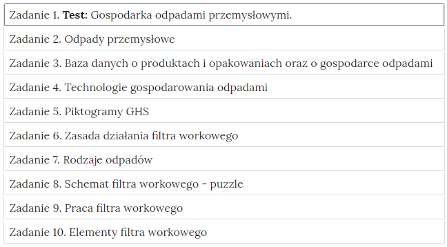 Grafika przedstawia widok ćwiczeń do wyboru, element interaktywnych materiałów sprawdzających. W poszczególnych zakładkach wypisane są tytułu zadań i zagadnień, których dotyczą. Zadanie 1. Test: Gospodarka odpadami przemysłowymi. Zadanie 2. Odpady przemysłowe. Zadanie 3. Baza danych o produktach i opakowaniach oraz o gospodarce odpadami. Zadanie 4. Technologie gospodarowania odpadami. Zadanie 5. Piktogramy GHS. Zadanie 6. Zasada działania filtra workowego. Zadanie 7. Rodzaje odpadów. Zadanie 8. Schemat filtra workowego - puzzle. Zadanie 9. Praca filtra workowego. Zadanie 10. Elementy filtra workowego.