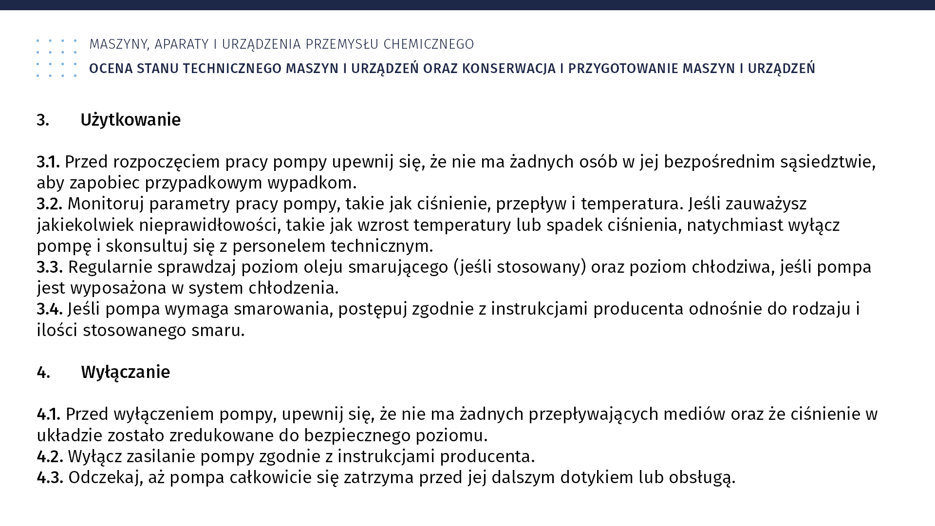 Plansza: Maszyny, aparaty i urządzenia przemysłu chemicznym. Ocena stanu technicznego maszyn i urządzeń oraz konserwacja i przygotowanie maszyn i urządzeń. 3. Użytkowanie 3.1. Przed rozpoczęciem pracy pompy upewnij się, że nie ma żadnych osób w jej bezpośrednim sąsiedztwie, aby zapobiec przypadkowym wypadkom. 3.2. Monitoruj parametry pracy pompy, takie jak ciśnienie, przepływ i temperatura. Jeśli zauważysz jakiekolwiek nieprawidłowości, takie jak wzrost temperatury lub spadek ciśnienia, natychmiast wyłącz pompę i skonsultuj się z personelem technicznym. 3.3. Regularnie sprawdzaj poziom oleju smarującego (jeśli stosowany) oraz poziom chłodziwa, jeśli pompa jest wyposażona w system chłodzenia. 3.4. Jeśli pompa wymaga smarowania, postępuj zgodnie z instrukcjami producenta odnośnie do rodzaju i ilości stosowanego smaru. 4. Wyłączanie 4.1. Przed wyłączeniem pompy, upewnij się, że nie ma żadnych przepływających mediów oraz że ciśnienie w układzie zostało zredukowane do bezpiecznego poziomu. 4.2. Wyłącz zasilanie pompy zgodnie z instrukcjami producenta. 4.3. Odczekaj, aż pompa całkowicie się zatrzyma przed jej dalszym dotykiem lub obsługą.
