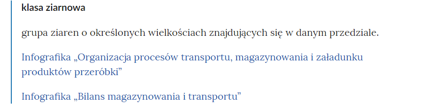 Na zdjęciu widać przykładowy widok pojęć w słowniku i linków przekierowujących do odpowiednich materiałów multimedialnych.Na górze zdjęcia znajduje się pojęcie. Przykładowo: klasa ziarnowa. Poniżej widoczna jest definicja. Przykładowo: Grupa ziaren o określonych wielkościach znajdujących się w danym przedziale.Pod definicją zamieszczono przykładowe linki do odpowiednich zasobów. Przykładowo: infografika bilans magazynowania i transportu. Na zdjęciu widoczne są dwa linki.