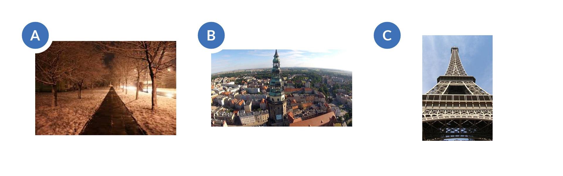 A. Pierwsze zdjęcie przedstawia drogę kończącą się na horyzoncie w jednym punkcie. Po obu stronach rosną drzewo. Panuje zimowa sceneria, jest noc i po lewej stronie widać światło z latarni. B. Drugie zdjęcie pokazuje widok miasta z góry. W centralnej części jest wieża ratusza, a dookoła widać zabudowania. Na horyzoncie błękitne niebieskie niebo z białymi chmurami. C. Trzecie zdjęcie ukazuje wieżę Eiffla sfotografowaną od dołu. W tle niebieskie niebo.