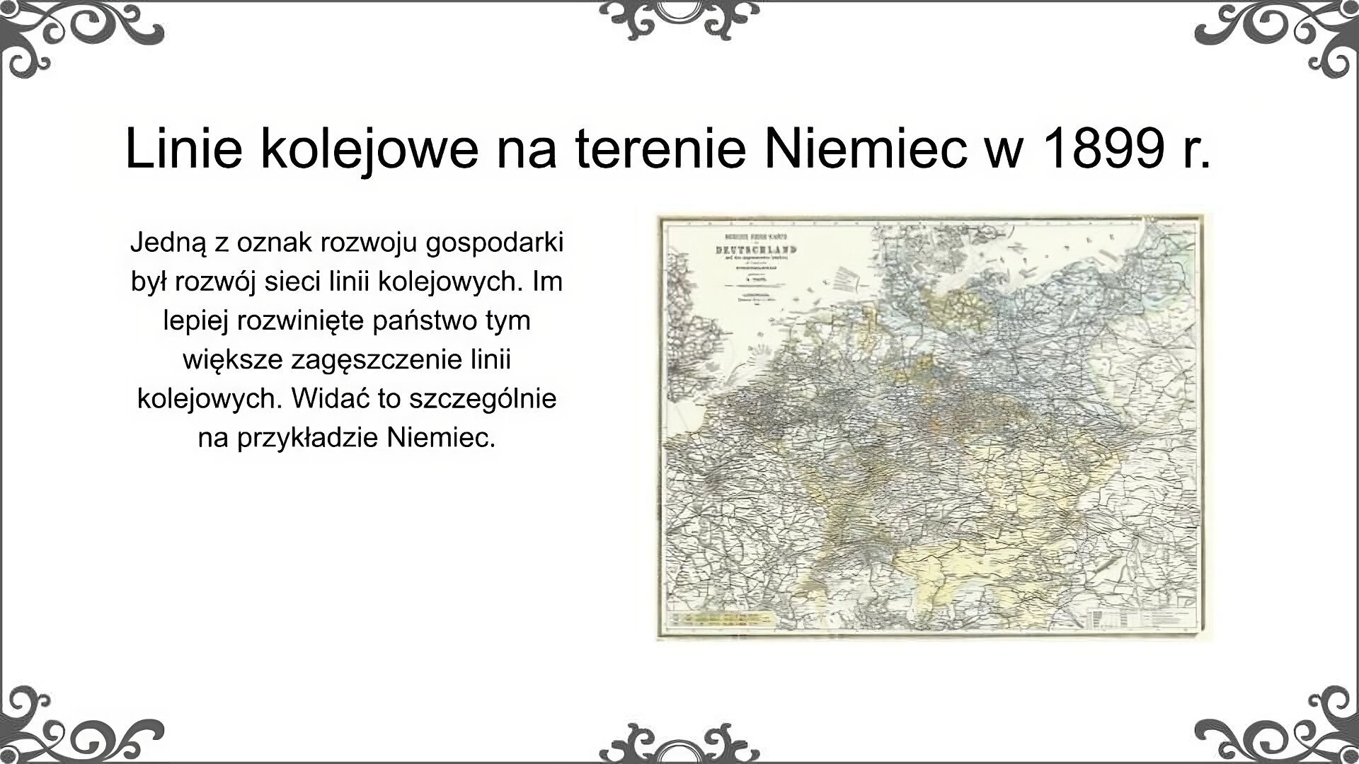 Slajd jest zatytułowany: Linie kolejowe na teranie Niemiec w 1899 r. Po lewej stronie slajdu znajduje się napis, a po prawej ilustracja.  Ilustracja przedstawia linie kolejowe na terenie Niemiec i sąsiednich krajów w 1899 r. Jest to archiwalna mapa pochodząca z początków XX wieku. Linie kolejowe zostały na niej przedstawione w postaci cienkich kresek. Mapa pokazuje, sieć linii kolejowych w Niemczech (gdzie była ona bardzo rozbudowana) oraz w sąsiadujących (gdzie była znacznie mniej gęsta). Napis: Jedną z oznak rozwoju gospodarki był rozwój sieci linii kolejowych. Im lepiej rozwinięte państwo tym większe zagęszczenie linii kolejowych. Widać to szczególnie na przykładzie Niemiec. 