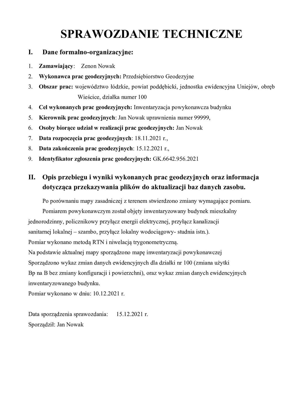 Grafika przedstawia SPRAWOZDANIE TECHNICZNE.Dane formalno‑organizacyjne:Zamawiający: Zenon NowakWykonawca prac geodezyjnych: Przedsiębiorstwo GeodezyjneObszar prac: województwo łódzkie, powiat poddębicki, jednostka ewidencyjna Uniejów, obręb Wieścice, działka numer 100.Cel wykonanych prac geodezyjnych: Inwentaryzacja powykonawcza budynku.Kierownik prac geodezyjnych: Jan Nowak uprawnienia numer 99999.Osoby biorące udział w realizacji prac geodezyjnych: Jan NowakData rozpoczęcia prac geodezyjnych: 18.11.2021 roku.Data zakończenia prac geodezyjnych: 15.12.2021 roku.Identyfikator zgłoszenia prac geodezyjnych: GK.6642.956.2021Opis przebiegu i wyniki wykonanych prac geodezyjnych oraz informacja dotycząca przekazywania plików do aktualizacji baz danych zasobu.Po porównaniu mapy zasadniczej z terenem stwierdzono zmiany wymagające pomiaru. Pomiarem powykonawczym został objęty inwentaryzowany budynek mieszkalny jednorodzinny, policznikowy przyłącz energii elektrycznej, przyłącz kanalizacji sanitarnej lokalnej – szambo, przyłącz lokalny wodociągowy- studnia istn.). Pomiar wykonano metodą RTN i niwelacją trygonometryczną. Na podstawie aktualnej mapy sporządzono mapę inwentaryzacji powykonawczej Sporządzono wykaz zmian danych ewidencyjnych dla działki nr 100 (zmiana użytki Bp na B bez zmiany konfiguracji i powierzchni), oraz wykaz zmian danych ewidencyjnych inwentaryzowanego budynku. Pomiar wykonano w dniu: 10.12.2021 roku. Data sporządzenia sprawozdania: 15.12.2021 roku. Sporządził: Jan Nowak.