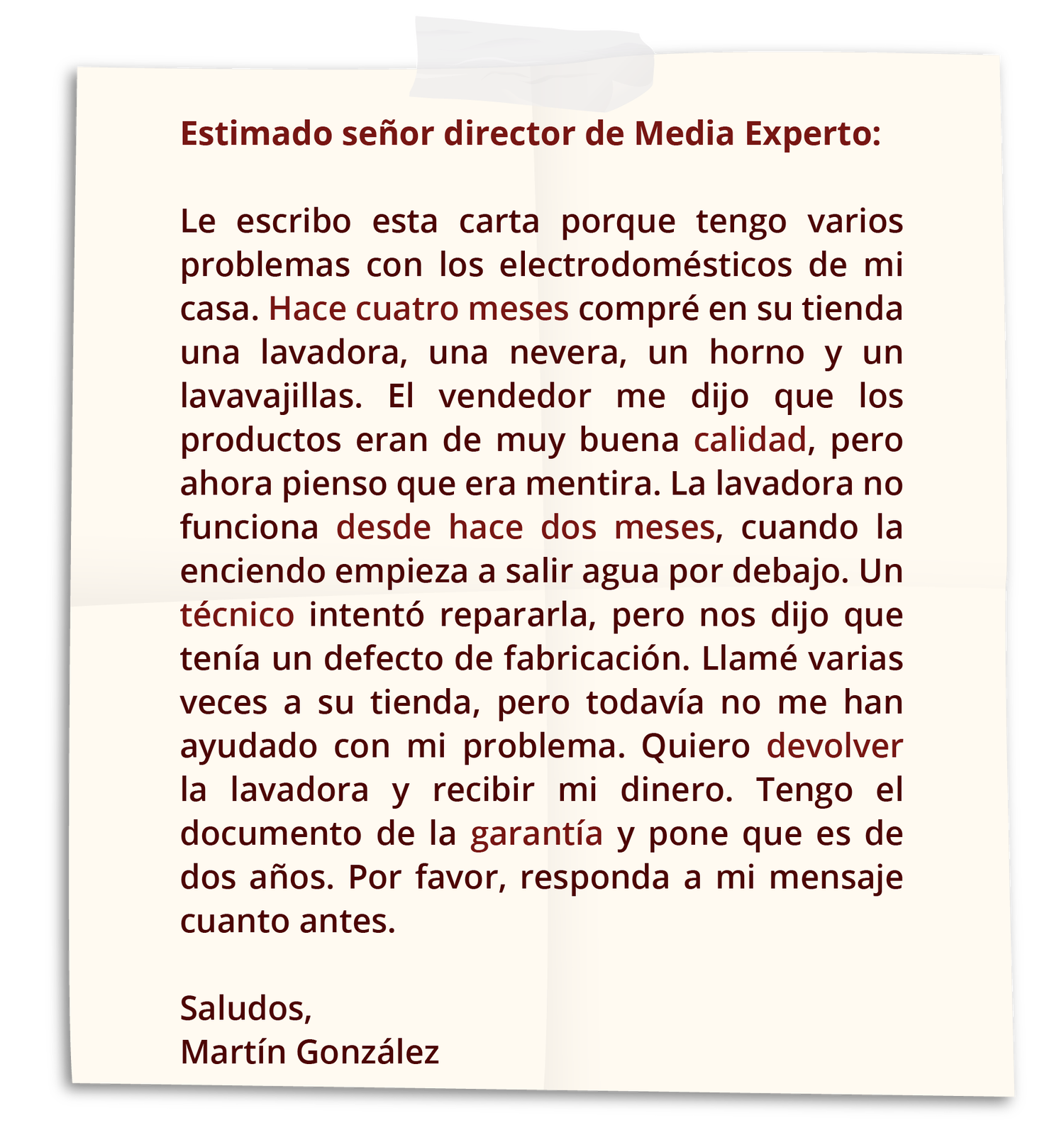 Grafika przedstawia list. Treść. Estimado señor director de Media Experto. Le escribo esta carta porque tengo varios problemas con los electrodomésticos de mi casa. Hace cuatro meses compré en su tienda una lavadora, una nevera, un horno y un lavavajillas. El vendedor me dijo que los productos eran de muy buena calidad, pero ahora pienso que era mentira. La lavadora no funciona desde hace dos meses. Cuando la enciendo empieza a salir agua por debajo. Un técnico intentó repararla, pero nos dijo que tenía un defecto de fabricación. Llamé varias veces a su tienda, pero todavía no me han ayudado con mi problema. Quiero devolver la lavadora y recibir mi dinero. Tengo el documento de la garantía y pone que es de dos años. Por favor, responda a mi mensaje cuanto antes. Saludos. Martín González

