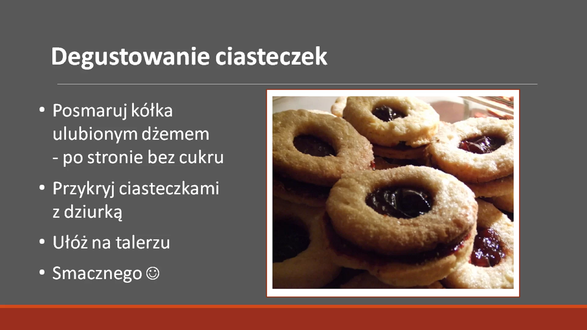 Szósty slajd pod tytułem: "Degustowanie ciasteczek". Tytuł ma pogrubioną i większą czcionkę. Pod nim znajduje się tekst: "Posmaruj kółka ulubionym dżemem - po stronie bez cukru. Przykryj ciasteczkami z dziurką. Ułóż na talerzu. Smacznego :) ". Tekst jest napisany w punktach. Obok niego, po prawej stronie znajduje się zdjęcie w ramce przedstawiające gotowe ciasteczka, tj. dwie części ciasteczek połączone dżemem.