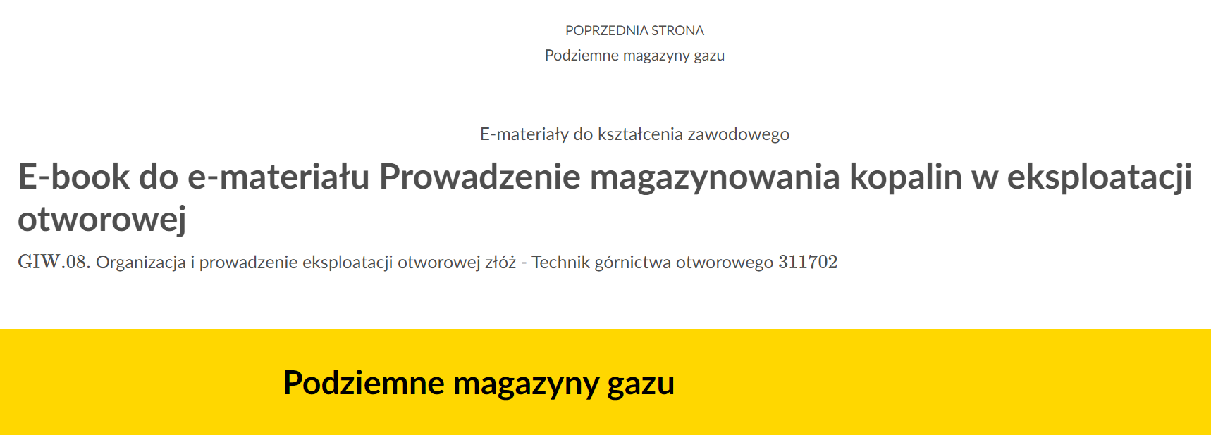 Na zdjęciu znajduje się przykładowy widok przycisku przenoszącego do poprzedniej strony.Na górze zdjęcia znajduje się przycisk. W górnej jego części umieszczony jest tekst: poprzednia strona. W dolnej połowie znajduje się tytuł zasobu. Przykładowo: Podziemne magazyny gazu. Pomiędzy tekstami narysowana jest niebieska ciągła linia.Poniżej w kolejnych linijkach znajdują się dodatkowe informacje tekstowe: E‑materiały do kształcenia zawodowego, E‑book do e‑materiału Prowadzenie magazynowania kopalin w eksploatacji otworowej. GIW kropka 08 Organizacja i prowadzenie eksploatacji otworowej złóż - technik górnictwa otworowego 311702 Na samym dole zdjęcia na żółtym tle o kształcie prostokąta znajduje się czarny pogrubiony napis: IPodziemne magazyny gazu.’