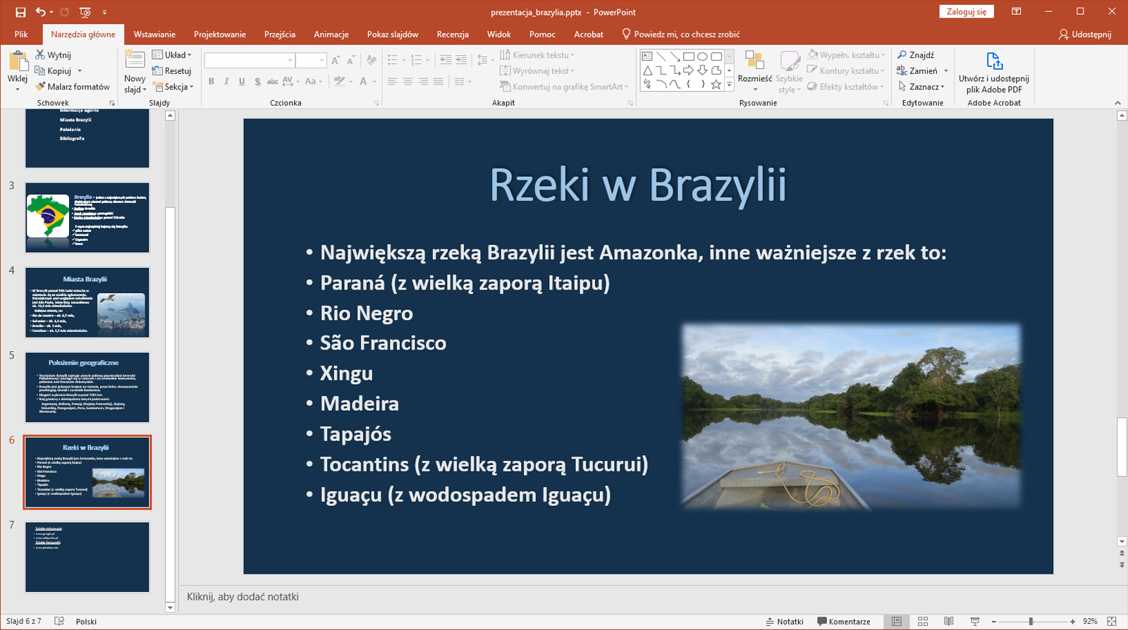 Zrzut ekranu przedstawia wycinek okna programu Microsoft PowerPoint. Prezentacja zapisana jest jako prezentacja_brazylia.pttx. W programie znajdują się zakładki takie jak „Plik”, „Narzędzie główne”, „Wstawianie”, „Projektowanie”, „Przejścia”, Animacje”, „Pokaz slajdów”. Recenzje”, „Widok”, „Pomoc”, „Acrobat” oraz „Powiedz mi, co chcesz zrobić” Wybrano zakładkę Narzędzia główne.  Po lewej stronie znajduje się lista slajdów. Prezentacja składa się aktualnie z siedmiu slajdów. Wybrano slajd szósty. Na większości okna programu znajduje się powiększony slajd szósty o nazwie Rzeki w Brazylii. Na slajdzie zapisano nazwy rzek w Brazylii. Pod slajdem znajduje się miejsce na notatkę. 