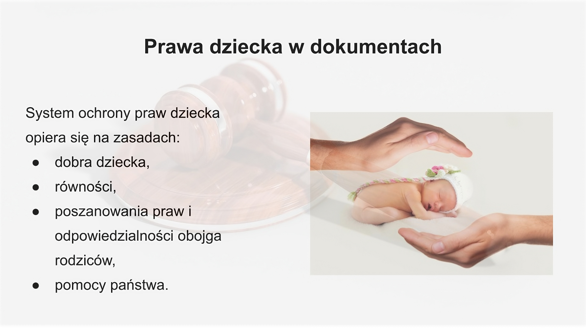 Slajd zatytułowany: Prawa dziecka w dokumentach. Zawartość tekstowa slajdu: System ochrony praw dziecka opiera się na zasadach: dobra dziecka, równości, poszanowania praw i odpowiedzialności obojga rodziców, pomocy państwa. Po prawej stronie slajdu widoczne jest zdjęcie noworodka ubranego w białą czapeczkę, śpiącego na brzuchu w rękami pod brodą. Nad i pod dzieckiem widać dłonie ułożone w łódkę . W tle widoczny jest sędziowski młotek.