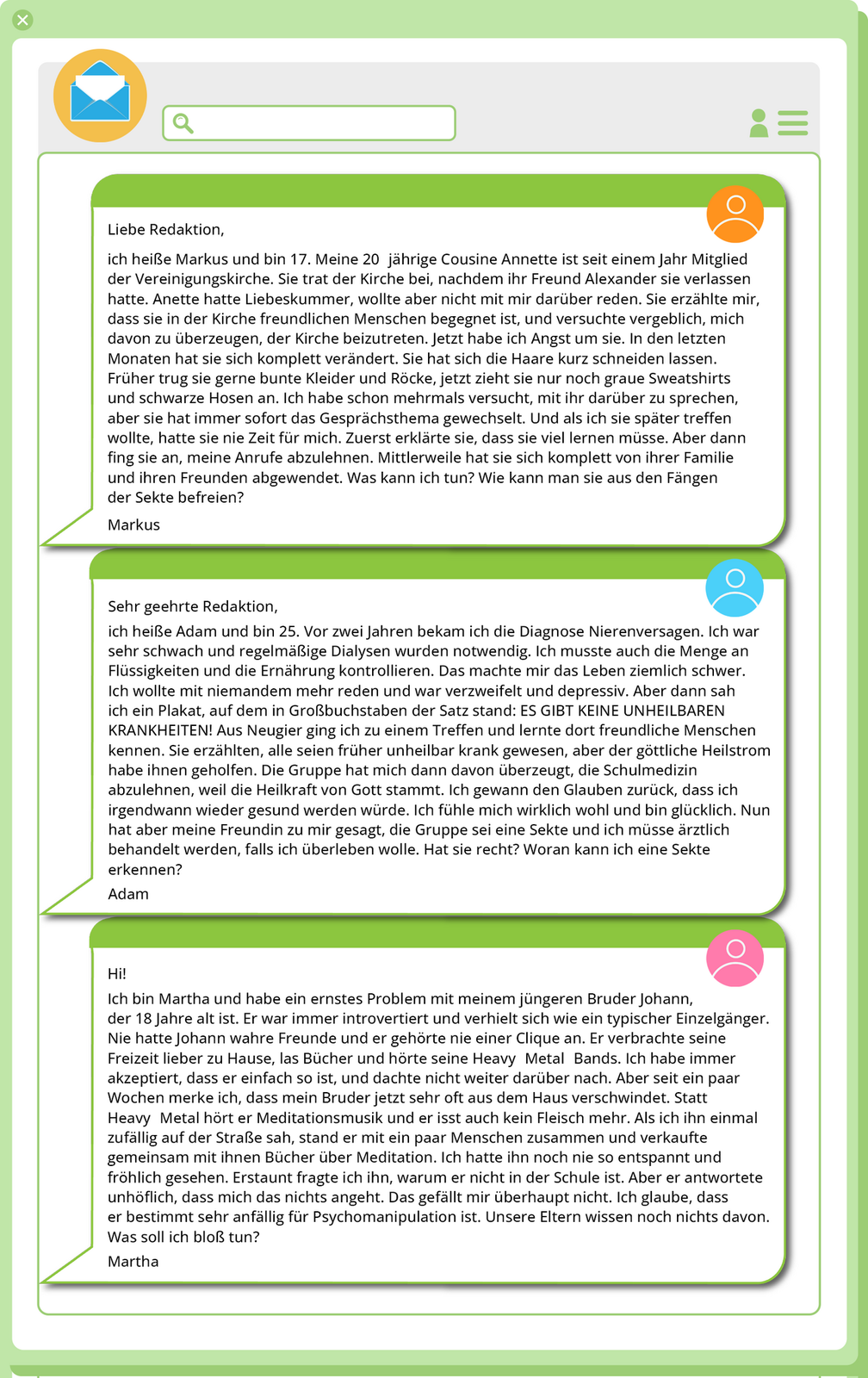 Ilustracja przedstawia trzy maile. E‑mail pierwszy: 1. Liebe Redaktion, ich heiße Markus und bin 17. Meine 20 jährige Cousine Annette ist seit einem Jahr Mitglied der Vereinigungskirche. Sie trat der Kirche bei, nachdem ihr Freund Alexander sie verlassen hatte. Anette hatte Liebeskummer, wollte aber nicht mit mir darüber reden. Sie erzählte mir, dass sie in der Kirche freundlichen Menschen begegnet ist, und versuchte vergeblich, mich davon zu überzeugen, der Kirche beizutreten. Jetzt habe ich Angst um sie. In den letzten Monaten hat sie sich komplett verändert. Sie hat sich die Haare kurz schneiden lassen. Früher trug sie gerne bunte Kleider und Röcke, jetzt zieht sie nur noch graue Sweatshirts und schwarze Hosen an. Ich habe schon mehrmals versucht, mit ihr darüber zu sprechen, aber sie hat immer sofort das Gesprächsthema gewechselt. Und als ich sie später treffen wollte, hatte sie nie Zeit für mich. Zuerst erklärte sie, dass sie viel lernen müsse. Aber dann fing sie an, meine Anrufe abzulehnen. Mittlerweile hat sie sich komplett von ihrer Familie und ihren Freunden abgewendet. Was kann ich tun? Wie kann man sie aus den Fängen der Sekte befreien? Markus. E‑mail drugi: 2. Sehr geehrte Redaktion, ich heiße Adam und bin 25. Vor zwei Jahren bekam ich die Diagnose Nierenversagen. Ich war sehr schwach und regelmäßige Dialysen wurden notwendig. Ich musste auch die Menge an Flüssigkeiten und die Ernährung kontrollieren. Das machte mir das Leben ziemlich schwer. Ich wollte mit niemandem mehr reden und war verzweifelt und depressiv. Aber dann sah ich ein Plakat, auf dem in Großbuchstaben der Satz stand: ES GIBT KEINE UNHEILBAREN KRANKHEITEN! Aus Neugier ging ich zu einem Treffen und lernte dort freundliche Menschen kennen. Sie erzählten, alle seien früher unheilbar krank gewesen, aber der göttliche Heilstrom habe ihnen geholfen. Die Gruppe hat mich dann davon überzeugt, die Schulmedizin abzulehnen, weil die Heilkraft von Gott stammt. Ich gewann den Glauben zurück, dass ich irgendwann wieder gesund werden würde. Ich fühle mich wirklich wohl und bin glücklich. Nun hat aber meine Freundin zu mir gesagt, die Gruppe sei eine Sekte und ich müsse ärztlich behandelt werden, falls ich überleben wolle. Hat sie recht? Woran kann ich eine Sekte erkennen? Adam. E‑mail trzeci: 3. Hi! Ich bin Martha und habe ein ernstes Problem mit meinem jüngeren Bruder Johann, der 18 Jahre alt ist. Er war immer introvertiert und verhielt sich wie ein typischer Einzelgänger. Nie hatte Johann wahre Freunde und er gehörte nie einer Clique an. Er verbrachte seine Freizeit lieber zu Hause, las Bücher und hörte seine Heavy Metal Bands. Ich habe immer akzeptiert, dass er einfach so ist, und dachte nicht weiter darüber nach. Aber seit ein paar Wochen merke ich, dass mein Bruder jetzt sehr oft aus dem Haus verschwindet. Statt Heavy Metal hört er Meditationsmusik und er isst auch kein Fleisch mehr. Als ich ihn einmal zufällig auf der Straße sah, stand er mit ein paar Menschen zusammen und verkaufte gemeinsam mit ihnen Bücher über Meditation. Ich hatte ihn noch nie so entspannt und fröhlich gesehen. Erstaunt fragte ich ihn, warum er nicht in der Schule ist. Aber er antwortete unhöflich, dass mich das nichts angeht. Das gefällt mir überhaupt nicht. Ich glaube, dass er bestimmt sehr anfällig für Psychomanipulation ist. Unsere Eltern wissen noch nichts davon. Was soll ich bloß tun? Martha