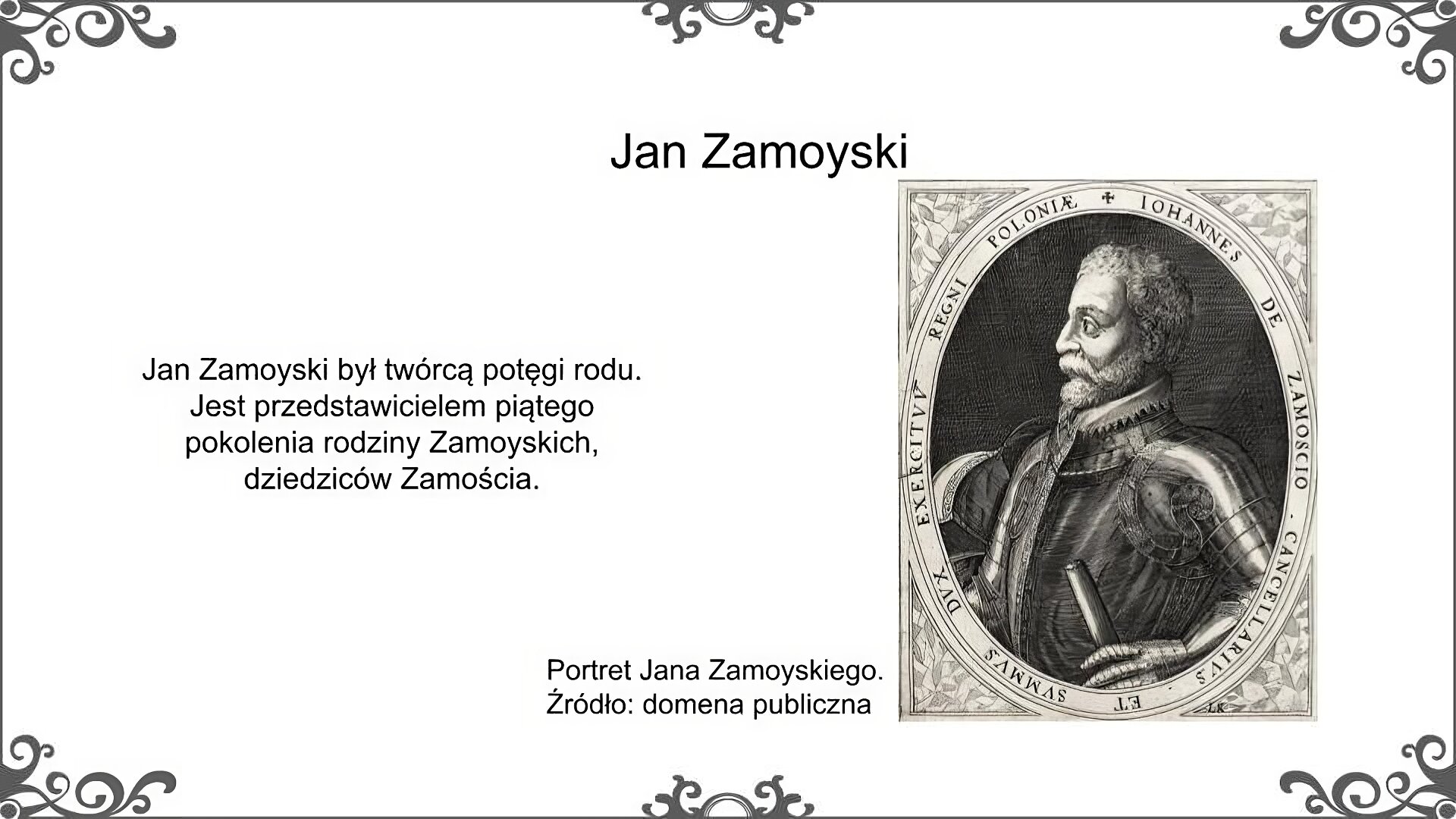 Biała plansza. Po prawej stronie ilustracja przedstawia portret Jana Zamoyskiego pod koniec jego życia. Zamoyski przedstawiony został z profilu, jako poważny mężczyzna z brodą o przenikliwym spojrzeniu. Ubrany jest w pełną zbroję i rękawice. W lewej dłoni trzyma rulon. W otoku owalnego portretu znajduje się napis w języku łacińskim: Jan Zamoyski kanclerz i hetman Królestwa Polskiego. Obok portretu podpis: Portret Jana Zamoyskiego. Źródło: domena publiczna. Po lewej stronie planszy napis: Jan Zamoyski był twórcą potęgi rodu. Jest przedstawicielem piątego pokolenia rodziny Zamoyskich, dziedziców Zamościa.