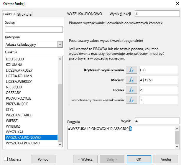 Ilustracja przedstawia okno arkusza kalkulacyjnego w programie  LibreOffice Calc  zatytułowane Kreator funkcji. Z prawej strony znajdują się dwie zakładki – Funkcje i Struktura. Wybrana jest zakładka Funkcje. Znajdujące się pod nią okienko Szukaj jest puste. W okienku Kategoria wybrano: Arkusz kalkulacyjny, a w okienku Funkcja opcję WYSZUKAJ.PIONOWO. W znajdującym się po prawej stronie okienku Wynik funkcji widnieje zawartość 4. Poniżej znajduje się pole: Kryterium wyszukiwania z zawartością H12, Macierz z zawartością: A$3:C$8, Indeks z zawartością: 2 i pole Posortowany zakres wyszukiwania z zawartością 1. W polu Wynik znajduje się zawartość: 4, a w umiejscowionym poniżej okienku Formuła: =WYSZUKAJ.PIONOWO(H12;A$3:C$8;2;1). W dolnej części paska znajduje się odznaczona opcja Macierz i prostokątne przyciski: Pomoc, &lt;Wstecz, Dalej&gt;, OK i Anuluj. 