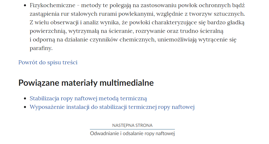 Na zdjęciu przedstawiono przykładowy widok fragmentu strony wraz z przyciskiem przenoszącym na następną stronę.Na górze zdjęcia znajduje się fragment notatki. Przykładowo dotyczący fizykochemicznych metod oczyszczania ropy naftowej .Poniżej akapitu znajduje się przycisk z niebieską treścią brzmiącą: powrót do spisu treści.Poniżej przycisku powrotu umieszczony jest nagłówek Powiązane materiały multimedialne, a pod nim lista punktowa z nazwami innych materiałów. Przykładowo: Stabilizacja ropy naftowej metodą termiczną oraz Wyposażenie instalacji do stabilizacji termicznej ropy naftowej.  Poniżej umiejscowiony jest kolejny przycisk. Na górze przycisku znajduje się tekst: następna strona. Poniżej niego znajduje się tytuł zasobu przykładowo: Odwadnianie i odsalanie ropy naftowej Pomiędzy obiema treściami narysowana jest czarna ciągła linia. 