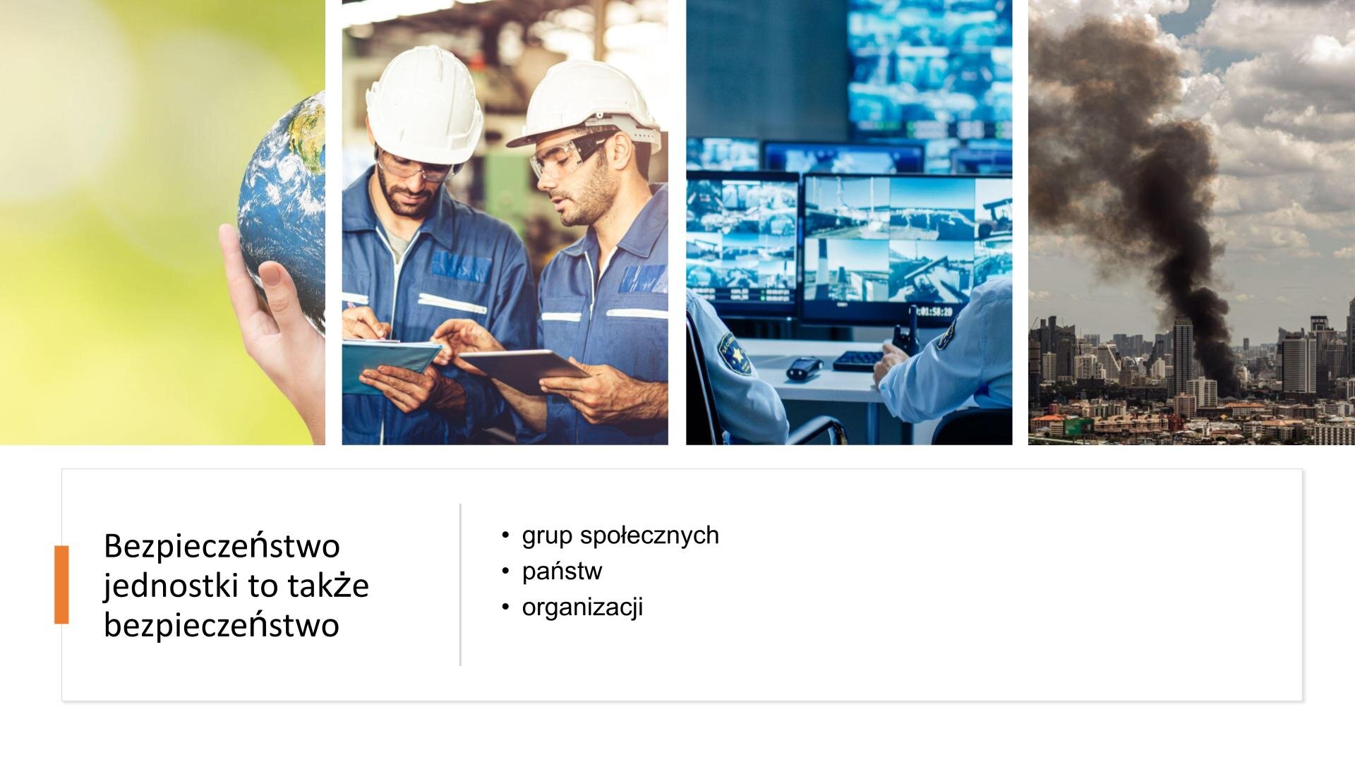 Biały slajd, na którym umieszczone zostały cztery zdjęcia i tekst. W górnej części slajdu, zdjęcia umieszczone w rzędzie. Pierwsze zdjęcie od lewej przedstawia dłoń, która trzyma ziemię. Kolejne zdjęcie przedstawia dwóch mężczyzn w niebieskich kombinezonach, przezroczystych okularach ochronnych i białych kaskach. W dłoniach trzymają teczki. Następnie zdjęcie przedstawia pomieszczenie, w którym znajduje się dużo ekranów. Na pierwszym planie biurko, na którym stoją dwa ekrany. Przy biurku siedzą strażnicy. Ostatnie zdjęcie, najbardziej z prawej strony slajdu, przedstawia płonący budynek. Wokół znajdują się wieżowce i niższe zabudowania. W dolnej części slajdu, na białym tle, czarny tekst: „Bezpieczeństwo jednostki to także bezpieczeństwo: grup społecznych, państw, organizacji”.