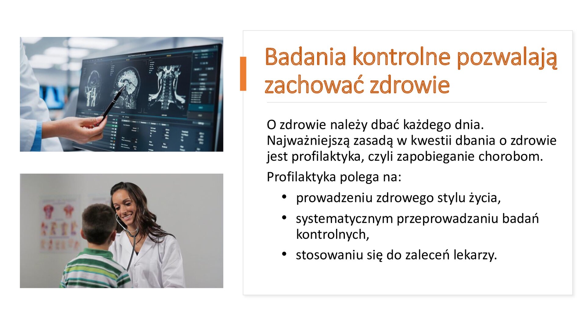 Biały slajd. Z lewej strony dwa zdjęcia ułożone jedno pod drugim. Górne zdjęcie przedstawia ekran komputera, na którym wyświetlone są zdjęcia z prześwietlenia mózgu. Na ekranie lekarka w kitlu kładzie długopis, wskazując miejsce w mózgu. Dolne zdjęcie przedstawia lekarkę w kitlu, która bada stetoskopem chłopca siedzącego tyłem do widza. Z prawej strony slajdu tekst: „Badania kontrolne pozwalają zachować zdrowie. O zdrowie należy dbać każdego dnia. Najważniejszą zasadą w kwestii dbania o zdrowie jest profilaktyka, czyli zapobieganie chorobom. Profilaktyka polega na: prowadzeniu zdrowego stylu życia, systematycznym przeprowadzaniu badań kontrolnych, stosowaniu się do zaleceń lekarzy”.