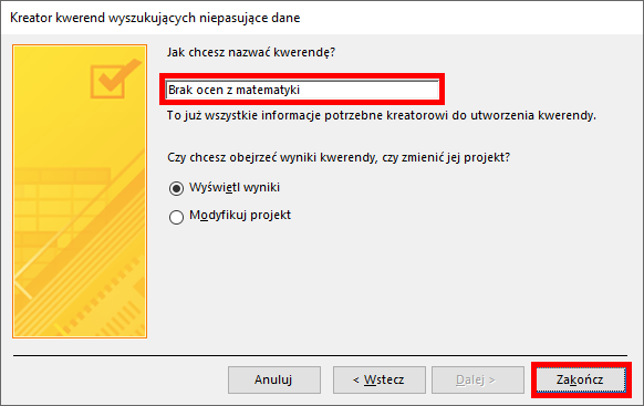 Zrzut ekranu przedstawia okno w programie  MS Access  zatytułowane: Kreator kwerend wyszukujących niepasujące dane. Po lewej stronie znajduje się żółte pole, w centrum napis: Jak chcesz nazwać kwerendę? Pod spodem znajduje się prostokątne pole z wypełnione tekstem: Brak ocen z matematyki w czerwonej ramce oraz napis: To już wszystkie informacje potrzebne kreatorowi do utworzenia kwerendy. Poniżej widnieje napis: Czy chcesz obejrzeć wyniki kwerendy, czy zmienić projekt? I zaznaczona opcja: Wyświetl wyniki. Na dole okna widnieją prostokątne przyciski: Anuluj, &lt;Wstecz, Dalej&gt; oraz Zakończ. Przycisk Zakończ znajduje się w czerwonej ramce. 