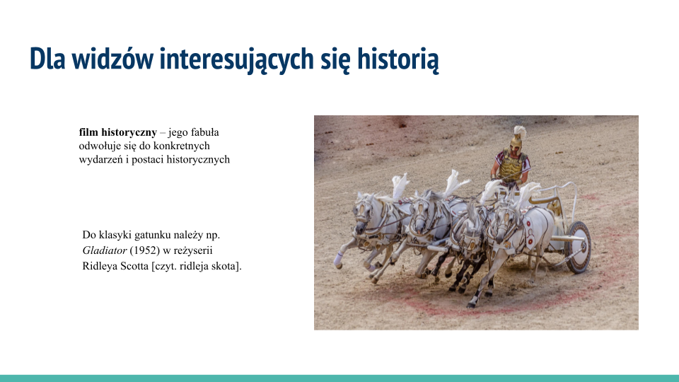 Biała plansza, w jej górnej części napis: "Dla widzów interesujących się historią". Poniżej tekst: "film historyczny – jego fabuła odwołuje się do konkretnych wydarzeń i postaci historycznych; Do klasyki gatunku należy np. "Gladiator" (1952) w reżyserii Ridleya Scotta [czyt. ridleja skota]. Po prawej stronie kolorowa ilustracja, która przedstawia mężczyznę z torsem osłoniętym złotą zbroją i złotym hełmem na głowie ozdobionym białym pióropuszem. W dłoniach trzyma lejce i bat. Wojownik powozi rydwanem zaprzężonym w cztery białe konie, które mają  przymocowane do uprzęży pióropusze. W tle jest spalona słońcem ziemia.