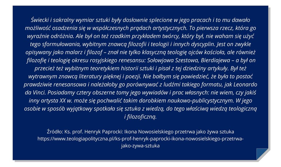 Ilustracja przedstawia niebieską kartkę z zagiętym dolnym prawym rogiem. Na kartce znajduje się cytat: Świecki i sakralny wymiar sztuki były dosłownie splecione w jego pracach i to mu dawało możliwość osadzenia się w współczesnych prądach artystycznych. To pierwsza rzecz, która go wyraźnie odróżnia. Ale był on też rzadkim przykładem twórcy, który był, nie waham się użyć tego sformułowania, wybitnym znawcą filozofii i teologii i innych dyscyplin. Jest on zwykle opisywany jako malarz i filozof – znał nie tylko klasyczną teologię ojców kościoła, ale również filozofię i teologię okresu rosyjskiego renesansu: Sołowjowa Szestowa, Bierdiajewa – a był on przecież też wybitnym teoretykiem historii sztuki i pisał z tej dziedziny artykuły. Był też wytrawnym znawcą literatury pięknej i poezji. Nie bałbym się powiedzieć, że była to postać prawdziwie renesansowa i należałoby go porównywać z ludźmi takiego formatu, jak Leonardo da Vinci. Posiadamy cztery obszerne tomy jego wywiadów i prac własnych: nie wiem, czy jakiś inny artysta XX w. może się pochwalić takim dorobkiem naukowo‑publicystycznym. W jego osobie w sposób wyjątkowy spotkała się sztuka z wiedzą, do tego właściwą wiedzą teologiczną i filozoficzną.