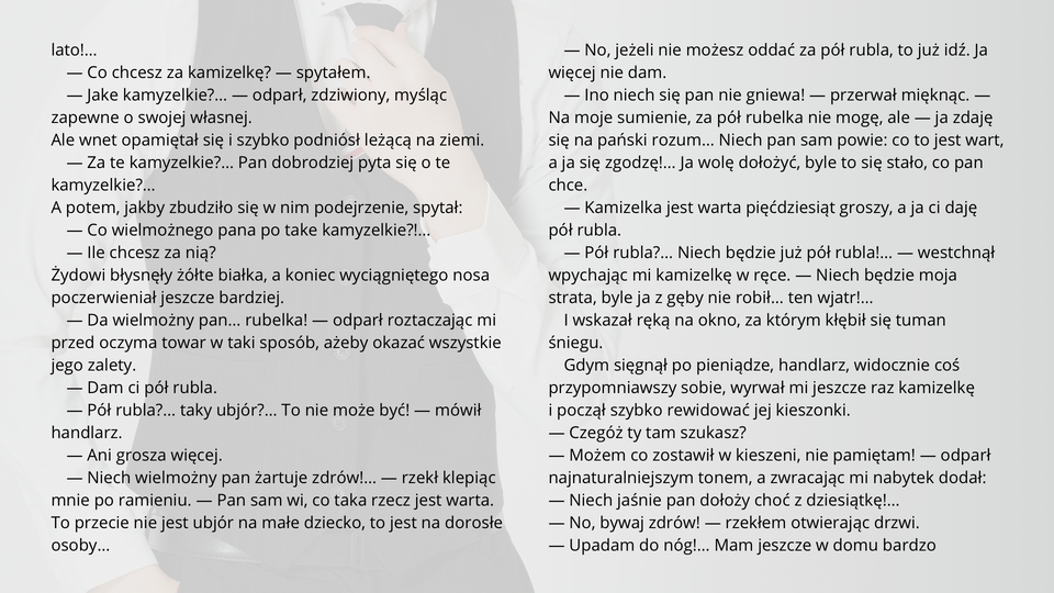 Ilustracja przedstawia fragment tekstu noweli Bolesława Prusa "Kamizelka". Tekst:
— Co chcesz za kamizelkę? — spytałem.
— Jake kamyzelkie?… — odparł, zdziwiony, myśląc zapewne o swojej własnej.
Ale wnet opamiętał się i szybko podniósł leżącą na ziemi.
— Za te kamyzelkie?… Pan dobrodziej pyta się o te kamyzelkie?…
A potem, jakby zbudziło się w nim podejrzenie, spytał:
— Co wielmożnego pana po take kamyzelkie?!…
— Ile chcesz za nią?
Żydowi błysnęły żółte białka, a koniec wyciągniętego nosa poczerwieniał jeszcze bardziej.
— Da wielmożny pan… rubelka! — odparł roztaczając mi przed oczyma towar w taki sposób, ażeby okazać wszystkie jego zalety.
— Dam ci pół rubla.
— Pół rubla?… taky ubjór?… To nie może być! — mówił handlarz.
— Ani grosza więcej.
— Niech wielmożny pan żartuje zdrów!… — rzekł klepiąc mnie po ramieniu. — Pan sam wi, co taka rzecz jest warta. To przecie nie jest ubjór na małe dziecko, to jest na dorosłe osoby…
— No, jeżeli nie możesz oddać za pół rubla, to już idź. Ja więcej nie dam.
— Ino niech się pan nie gniewa! — przerwał mięknąc. — Na moje sumienie, za pół rubelka nie mogę, ale — ja zdaję się na pański rozum… Niech pan sam powie: co to jest wart, a ja się zgodzę!… Ja wolę dołożyć, byle to się stało, co pan chce.
— Kamizelka jest warta pięćdziesiąt groszy, a ja ci daję pół rubla.
— Pół rubla?… Niech będzie już pół rubla!… — westchnął wpychając mi kamizelkę w ręce. — Niech będzie moja strata, byle ja z gęby nie robił… ten wjatr!…
I wskazał ręką na okno, za którym kłębił się tuman śniegu.
Gdym sięgnął po pieniądze, handlarz, widocznie coś przypomniawszy sobie, wyrwał mi jeszcze raz kamizelkę i począł szybko rewidować jej kieszonki.
— Czegóż ty tam szukasz?
— Możem co zostawił w kieszeni, nie pamiętam! — odparł najnaturalniejszym tonem, a zwracając mi nabytek dodał:
— Niech jaśnie pan dołoży choć z dziesiątkę!…
— No, bywaj zdrów! — rzekłem otwierając drzwi.
— Upadam do nóg!… Mam jeszcze w domu bardzo porządne futro…