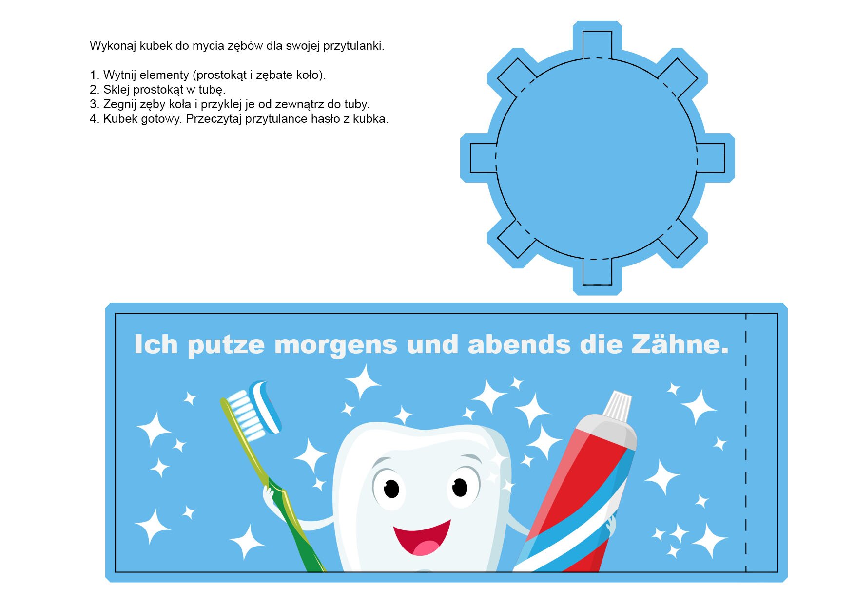 Ilustracja przedstawia dwa elementy potrzebne do wykonania przez ucznia kubka: podstawkę w kształcie zębatego koła oraz bok kubka w kształcie prostokąta. Na boku kubka narysowany jest uśmiechnięty ząbek, który w prawej ręce trzyma szczoteczkę do zębów z nałożoną pastą, a w lewej - tubkę pasty do zębów. Na boku kubka znajduje się również napis w języku niemieckim: Ich putze morgens und abends die Zähne. Na ilustracji znajduje się instrukcja potrzebna do wykonania kubka:Wykonaj kubek do mycia zębów dla swojej przytulanki.1. Wytnij elementy (prostokąt i zębate koło).2. Sklej prostokąt w tubę.3. Zegnij zęby koła i przyklej je od zewnątrz do tuby.4. Kubek gotowy. Przeczytaj przytulance hasło z kubka. 