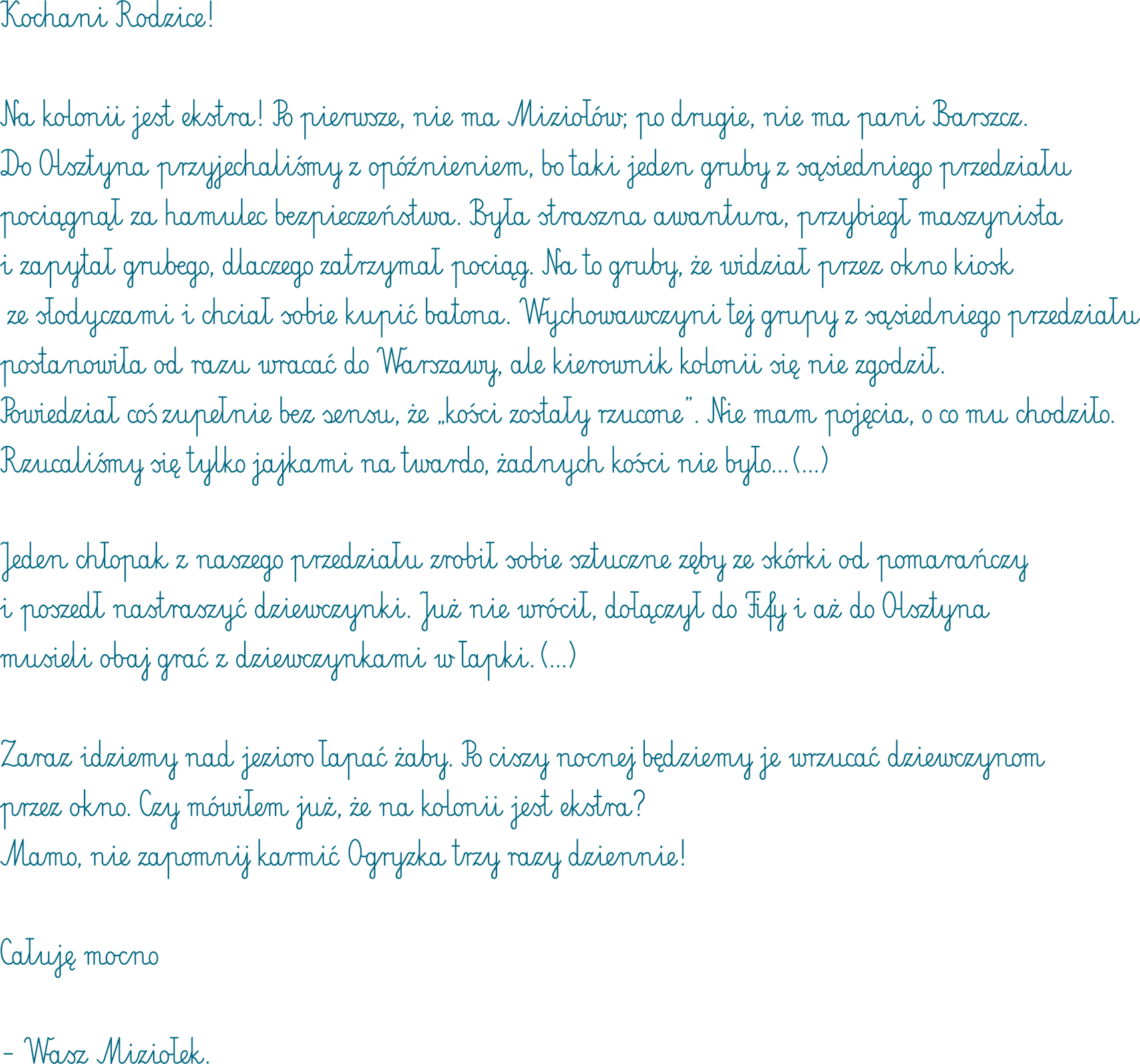 Grafika przedstawia list bohatera powieści do rodziców. Treść listu: Kochani Rodzice! Na kolonii jest ekstra! Po pierwsze, nie ma Miziołów, po drugie nie ma pani Barszcz. Do Olsztyna przyjechaliśmy z opóźnieniem, bo taki jeden gruby z sąsiedniego przedziału pociągnął za hamulec bezpieczeństwa. Była straszna awantura, przybiegł maszynista i spytał grubego, dlaczego zatrzymał pociąg. Na co gruby, że widział przez okno kiosk ze słodyczami i chciał sobie kupić batona. Wychowawczyni grupy z sąsiedniego wagonu postanowiła od razu wracać do Warszawy, ale kierownik kolonii się nie zgodził. Powiedział coś zupełnie bez sensu, że „kości zostały rzucone”. Nie mam pojęcia o co mu chodziło. Rzucaliśmy się tylko jajkami na twardo, żadnych kości nie było... (...) Jeden chłopak z naszego przedziału zrobił sobie sztuczne zęby ze skórki od pomarańczy i poszedł nastraszyć dziewczynki. Już nie wrócił, dołączył do Fify i aż do Olsztyna musieli obaj grać z dziewczynkami w łapki. (…) Zaraz idziemy nad jezioro łapać żaby. Po ciszy nocnej będziemy je wrzucać dziewczynom przez okno. Czy mówiłem już, że na kolonii jest ekstra? Mamo, nie zapomnij karmić ogryzka trzy razy dziennie! Całuję mocno – Wasz Miziołek