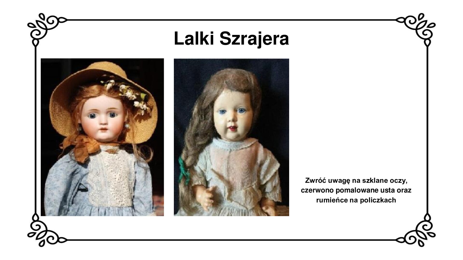 Na górze tytuł: Lalki Szrajera. Slajd przedstawia planszę z dwoma zdjęciami ukazującymi lalki. Na pierwszym zdjęciu lalka o jasnej cerze, rudych włosach, czerwonych ustach i niebieskich oczach. We włosach ma białe kwiaty, na głowie jasny, słomiany kapelusz. Ubrana w błękitną sukienkę z białą koronką. Drugie zdjęcie przedstawia lalkę o jasnej cerze, niebieskich oczach, wiśniowych ustach, ciemnych włosach splecionych w warkocz. Ubrana w beżową sukienkę. W prawym dolnym rogu slajdu napis: Zwróć uwagę na szklane oczy, czerwono pomalowane usta oraz rumieńce na policzkach.