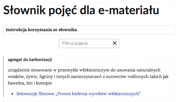 Grafika przedstawia górną cześć słownika. W górnej części nagłówek: Słownik pojęć dla e‑materiału. Poniżej ramka z tekstem: Instrukcja korzystania ze słownika. Następnie ramka z tekstem: filtruj pojęcie i z krzyżykiem. Poniżej definicja wraz z pojęciem i hiperłączem. Agregat do karbonizacji - urządzenie stosowane w przemyśle włókienniczym do usuwania naturalnych wosków, żywic, ligniny i innych zanieczyszczeń z surowców roślinnych takich jak bawełna, len i konopie. Hiperłącze: Sekwencje filmowe „Proces bielenia wyrobów włókienniczych”.