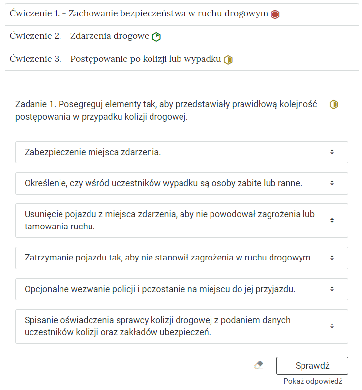 Widok na ćwiczenie, polegające na porządkowaniu elementów w grupy. W górnej części znajduje się pasek zakładki z napisem ćwiczenie 2 myślnik Postępowanie po kolizji lub wypadku
. Poniżej w rozwijalnej prostokątnej ramce znajduje się ćwiczenie. Polecenie. Dokonaj segregacji informacji w taki sposób, by każda z grup zawierała poprawne wiadomości.. Poniżej znajdują się dwie grupy. Pod nagłówkiem danej grupy znajduje się pole. Aby je uzupełnić, można albo przesunąć na kafelki z odpowiedziami, które znajdują się po prawej stronie rozwijalnej ramki albo można wejść w pole za pomocą kombinacji klawiszy szift i enter. Po wejściu rozwija się lista, po której poruszamy się strzałkami w górę i w dół. Enterem zatwierdzamy odpowiedź. Obok polecenia wyświetla się oznaczenie poziomu. Tu jest to średni.  Poniżej znajdują się trzy przyciski. To kolejno: wyczyść odpowiedzi, sprawdź i pokaż odpowiedź.
