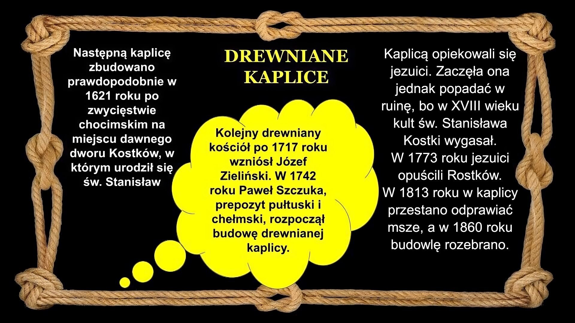 Slajd zawiera napis tytułowy, umieszczony po środku: Drewniane kaplice. Po lewej stronie napis: Następną kaplicę zbudowano prawdopodobnie w 1621 roku po zwycięstwie chocimskim na miejscu dawnego dworu Kostków, w którym urodził się św. Stanisław  Po prawej stronie napis: Kaplicą opiekowali się jezuici. Zaczęła ona jednak popadać w ruinę, bo w XVIII wieku kult św. Stanisława Kostki wygasał. W 1773 roku  jezuici opuścili Rostków. W 1813 roku w kaplicy przestano odprawiać msze, a w 1860 roku budowlę rozebrano. W dymku po środku napis: Kolejny drewniany kościół po 1717 roku wzniósł Józef Zieliński. W 1742 roku Paweł Szczuka, prepozyt pułtuski i chełmski, rozpoczął budowę drewnianej kaplicy. Tło slajdu jest czarne, a ramkę slajdu tworzy sznur, przeplatany kilkoma supłami.