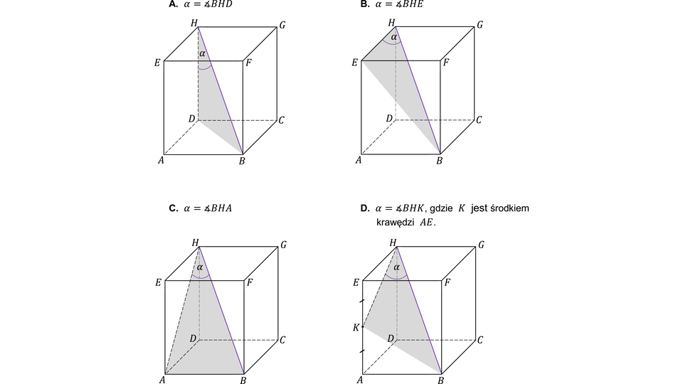 Rysunek przedstawia cztery identyczne prostopadłościany  ABCDEFGH. W każdym z nich wierzchołki dolnej podstawy to: A (przedni lewy), B (przedni prawy), C (tylny prawy), D (tylny lewy). 
Wierzchołki górnej podstawy to: E (górny przedni lewy, nad A), F (górny przedni prawy, nad B), G (górny tylny prawy, nad C), H (górny tylny lewy, nad D).
Wewnątrz każdej bryły narysowany jest pogrubiony odcinek łączący wierzchołki H (górny tylny lewy) i B (dolny przedni prawy). 
Na rysunku opisanym literą A wewnątrz prostopadłościanu zacieniowano i podpisano literą alfa kąt DHB pomiędzy krawędzią boczną DH i przekątną prostopadłościanu HB.
Na rysunku opisanym literą B wewnątrz prostopadłościanu zacieniowano i podpisano literą alfa kąt EHB pomiędzy górną krawędzią podstawy EH i przekątną prostopadłościanu HB.
Na rysunku opisanym literą C wewnątrz prostopadłościanu zacieniowano i podpisano literą alfa kąt AHB pomiędzy przekątną ściany bocznej EH i przekątną prostopadłościanu HB.
Na rysunku opisanym literą D nad rysunkiem znajduje się informacja, że punkt K jest środkiem krawędzi AE. Wewnątrz prostopadłościanu zacieniowano i podpisano literą alfa kąt KHB pomiędzy odcinkiem KH i przekątną prostopadłościanu HB.