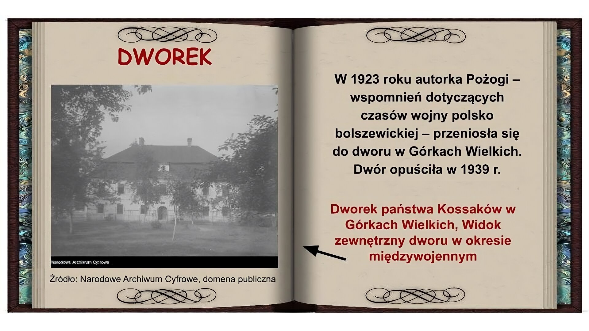 Tło w formie otwartej książki. Na lewej stronie czerwony napis: Dworek. Niżej czarnobiałe zdjęcie dworku. Dwupiętrowy budynek o jasnej elewacji z drzwiami po środku, z wysokim, spadzistym dachem z dwoma kominami. Przed dworkiem rosną brzozy. Na prawej stronie czarny napis: W 1923 roku autorka Pożogi - wspomnień dotyczących czasów wojny polsko bolszewickiej - przeniosła się do dworu w Górkach Wielkich. Dwór opuściła w 1939 roku. Niżej czerwony napis: Dworek państwa Kossaków w Górkach Wielkich, Widok zewnętrzny dworu w okresie międzywojennym i strzałka wskazująca zdjęcie na lewej stronie.