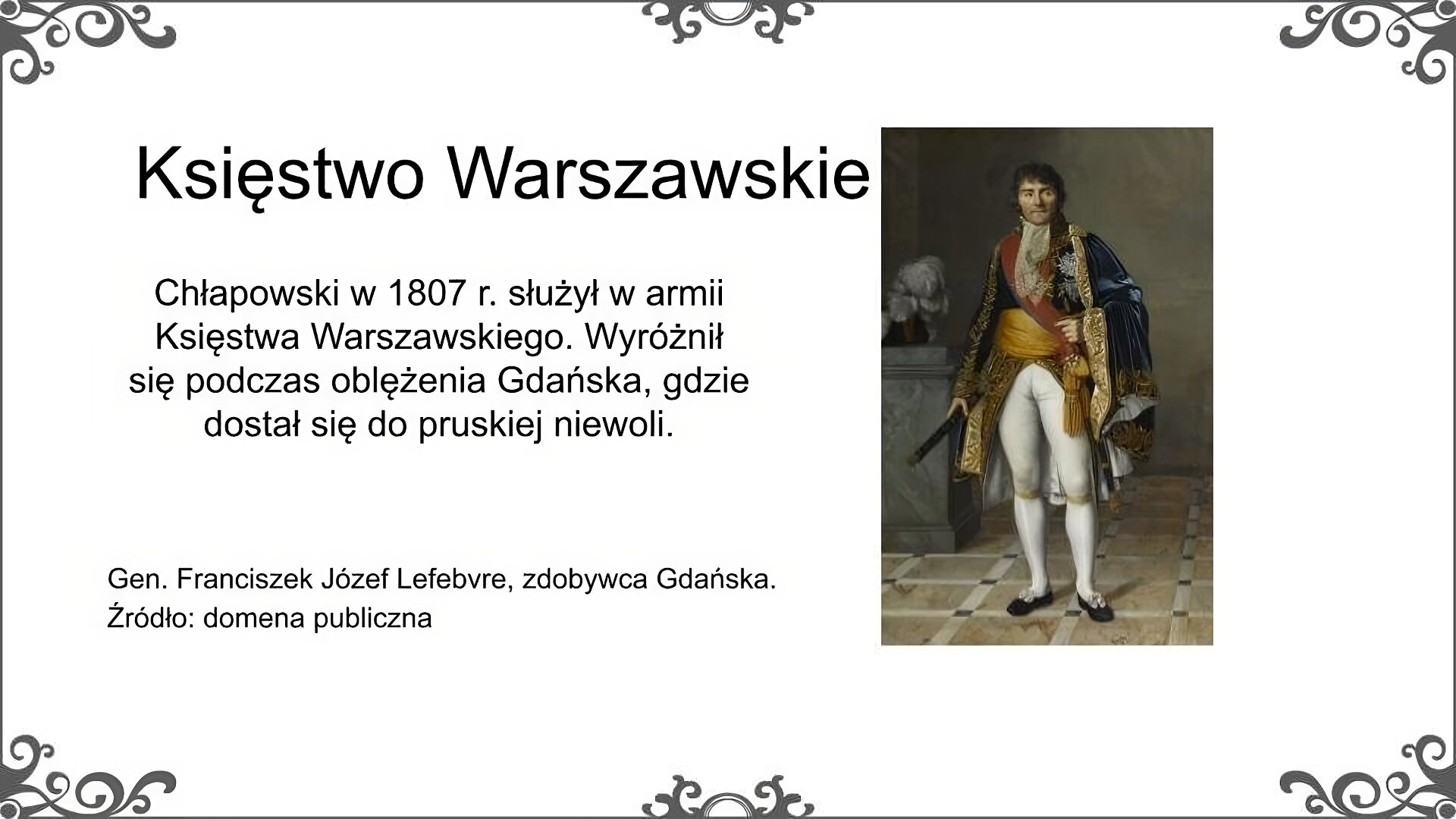 Na slajdzie znajduje się portret francuskiego generała, późniejszego marszałka Franciszka Józefa Lefebvre [czyt. lefewr]. Został on przedstawiony w ciemnym mundurze wojskowym z generalskimi epoletami na ramionach. Twarz pociągła, włosy sięgają sięgają wysokiego kołnierza munduru i zakrywają uszy. Usta wąskie, zaciśnięte, wzrok zwrócony w lewo. Podpis pod ilustracją: Gen. Franciszek Józef Lefebvre, zdobywca Gdańska. Źródło: domena publiczna. Obok ilustracji znajduje się tekst: Chłapowski w 1807 r. służył w armii Księstwa Warszawskiego. Wyróżnił się podczas oblężenia Gdańska, gdzie dostał się do pruskiej niewoli. Tytuł slajdu: Księstwo Warszawskie.