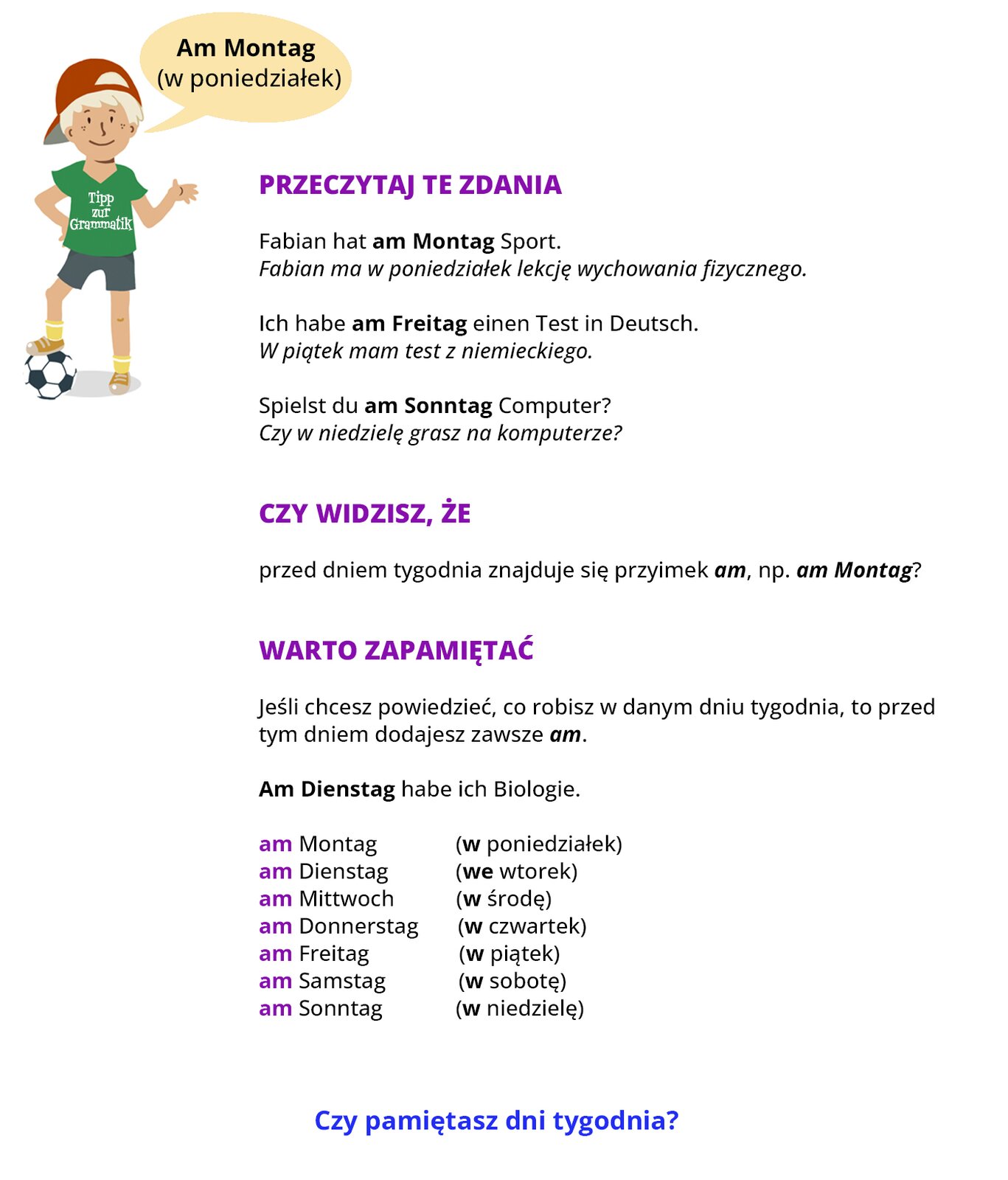 Infografika dotyczy dni tygodnia. Na górze ilustracji po lewej stronie znajduje się chłopiec ubrany na sportowo. Przy chłopcu jest dymek z wypowiedzią, w dymku napis: Am Montag (w poniedziałek). Następnie na ilustracji znajduje się następujący tekst: Przeczytaj te zdania. Fabian hat am Montag Sport (pogrubiony wyraz: am Montag). Fabian ma w poniedziałek lekcję wychowania fizycznego. Ich habe am Freitag einen Test in Deutsch (pogrubiony wyraz: am Freitag). W piątek mam test z niemieckiego. Spielst du am Sonntag Computer? (pogrubiony wyraz: am Sonntag). Czy w niedzielę grasz na komputerze? Czy widzisz, że przed dniem tygodnia znajduje się przyimek am, na przykład am Montag? (pogrubione wyrazy: am, am Montag) Warto zapamiętać. Jeśli chcesz powiedzieć, co robisz w danym dniu tygodnia, to przed tym dniem dodajesz zawsze am (pogrubiony wyraz: am). Am Dienstag habe ich Biologie (pogrubiony wyraz: am Dienstag). am Montag (w poniedziałek); am Dienstag (we wtorek); am Mittwoch (w środę); am Donnerstag (w czwartek); am Freitag (w piątek); am Samstag (w sobotę); am Sonntag (w niedzielę). (W podanych przykładach dni tygodnia w języku niemieckim pogrubiono wyrazy am, natomiast w języku polskim pogrubiono przyimek w oraz we.) Na końcu infografiki znajduje się pytanie: Czy pamiętasz dni tygodnia?    
