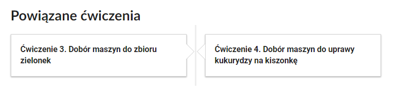 Grafika przedstawia widok przykładowego przycisku ćwiczeń powiązanych z danym multimedium. Na samej górze umieszczony jest nagłówek: „Powiązane ćwiczenia”. Pod nim znajdują się dwa kafelki. Lewy kafelek zawiera napis: Ćwiczenie trzecie. Dobór maszyn do zbioru zielonek. Drugi kafelek zawiera napis:  Ćwiczenie czwarte. Dobór maszyn do uprawy kukurydzy na kiszonkę.